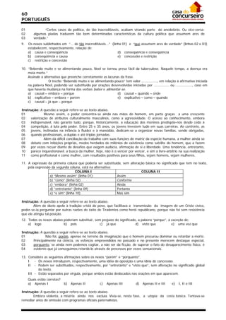 60
PORTUGUÊS

01             “Certos casos da política, de tão inacreditáveis, acabam virando parte do anedotário. Ou vice-versa:
02      algumas piadas traduzem tão bem determinadas características da cultura política que assumem ares de
03      verdade.”
9.   Os nexos sublinhados em “... de tão inacreditáveis...” (linha 01) e “que assumem ares de verdade” (linhas 02 e 03)
     estabelecem, respectivamente, relação de:
     a) causa e conseqüência                                    d) conseqüência e conseqüência
     b) conseqüência e causa                                    e) concessão e restrição
     c) restrição e concessão

10. “Bebendo muito e se alimentando pouco, Noel se tornou presa fácil da tuberculose. Naquele tempo, a doença era
    meia morte.”
    Assinale a alternativa que preenche corretamente as lacunas da frase.
                  O trecho “Bebendo muito e se alimentando pouco” tem valor ..............., em relação à afirmativa iniciada
    na palavra Noel, podendo ser substituído por orações desenvolvidas iniciadas por ............... ou ................, caso em
    que haveria mudança na forma dos verbos beber e alimentar-se.
    a) causal – embora – porque                               d) causal – quando – onde
    b) explicativo – embora – porém                           e) explicativo – como – quando
    c) causal – já que – porque

Instrução: A questão a seguir refere-se ao texto abaixo.
01            Mesmo assim, o poder concentra-se ainda nas mãos do homem, em parte graças a uma crescente
02   valorização de atributos culturalmente masculinos, como a agressividade. O acesso ao conhecimento, embora
03   indispensável, não garante tudo, porque, historicamente, a educação dos meninos predispõe-nos desde cedo à
04   competição, à luta pelo poder. Entre 25 e 35 anos, os jovens investem tudo em suas carreiras. Ao contrário, as
05   jovens, inclinadas na infância à fluidez e à mansidão, dedicam-se a organizar novas famílias, sendo obrigadas,
06   quando profissionais, a duplas e até triplas jornadas.
07            Além da difícil conciliação do trabalho com suas funções de matriz da espécie humana, a mulher ainda se
08   debate com inibições próprias, medos herdados de milênios de existência como satélite do homem, que a fazem
09   por vezes recuar diante de desafios que exigem audácia, afirmação de si e liberdade. Uma tendência, entretanto,
10   parece inquestionável: a busca da mulher, hoje, não é o vencer por vencer, e sim o livre-arbítrio na sua realização
11   como profissional e como mulher, com resultados positivos para seus filhos, sejam homens, sejam mulheres.

11. A expressão da primeira coluna que poderia ser substituída, sem alteração básica no significado que tem no texto,
    pela expressão da segunda coluna, está na alternativa:
                                    COLUNA I                               COLUNA II
                  a) “Mesmo assim” (linha 01)               Assim
                  b) “como” (linha 02)                      Conforme
                  c) “embora” (linha 02)                    Ainda
                  d) “entretanto” (linha 09)                Portanto
                  e) “e sim” (linha 10)                     Mas sim

Instrução: A questão a seguir refere-se ao texto abaixo.
        Além do óbvio apelo à tradição cristã do povo, que facilitava a transmissão da imagem de um Cristo cívico,
poder-se-ia perguntar por outras razões do êxito de Tiradentes como herói republicano, porque não foi sem resistência
que ele atingiu tal posição.
12. Todos os nexos abaixo poderiam substituir, sem prejuízo do significado, a palavra “porque”, à exceção de:
    a) logo               b) pois                 c) já que               d) visto que            e) uma vez que

Instrução: A questão a seguir refere-se ao texto abaixo.
01             Não foi, porém, apenas no terreno da imaginação que o homem procurou dominar ou retardar a morte.
02     Principalmente na ciência, os esforços empreendidos no passado e no presente merecem destaque especial,
03     porquanto, se ainda nem podemos cogitar, a não ser da ficção, de superar o fato do desaparecimento físico, é
04     evidente que já conseguimos retardá-lo através de processos por vezes sensacionais.

13. Considere as seguintes afirmações sobre os nexos “porém” e “porquanto”.
    I   - Os nexos introduzem, respectivamente, uma idéia de oposição e uma idéia de concessão.
    II - Podem ser substituídos, respectivamente, por “entretanto” e “visto que”, sem alteração no significado global
          do texto.
    III - Estão separados por vírgula, porque ambos estão deslocados nas orações em que aparecem.
     Quais estão corretas?
     a) Apenas I             b)   Apenas II           c)   Apenas III          d)   Apenas II e III     e)   I, II e III

Instrução: A questão a seguir refere-se ao texto abaixo.
       Embora violenta, a miséria ainda nos excluía. Vivia-se, nesta fase, a utopia da cesta básica. Tentava-se
remediar anos de omissão com programas oficiais paternalistas.
 