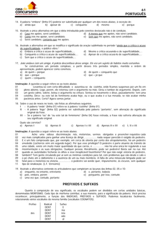 61
                                                                                                        PORTUGUÊS

14. A palavra “embora” (linha 01) poderia ser substituída por qualquer um dos nexos abaixo, à exceção de:
    a) ainda que           b) apesar de           c) conquanto            d) mesmo               e) porque

15. Assinale a única alternativa em que a idéia introduzida pelo conetivo destacado não é de condição.
    a) Caso me apóies, serei candidato.                         d) A menos que me apóies, não serei candidato.
    b) Como irás me apoiar, serei candidato.                    e) Sem que me apóies, não serei candidato.
    c) Serei candidato, contanto que me apóies.

16. Assinale a alternativa em que se modifica o significado da oração sublinhada no período “ainda que a crítica o acuse
    de superficialidade, o público vibra.”
    a) Embora a crítica o acuse de superficialidade,...        d) Mesmo a crítica acusando-o de superficialidade,...
    b) Conquanto a crítica o acuse de superficialidade,...     e) Apesar de a crítica acusá-lo de superficialidade,...
    c) Sem que a crítica o acuse de superficialidade,...

17. João andava com um amigo. A polícia desconfiava desse amigo. Ele era um sujeito de hábitos muito estranhos.
        Se construirmos um período complexo, a partir desses três períodos simples, mantida a ordem de
    apresentação, podem aparecer como conetivos.
    a) de quem – porque                                    d) de quem – conquanto que
    b) que – porque                                        e) que – já que
    c) quem – conquanto

Instrução: A questão a seguir refere-se ao texto abaixo.
01              Levantou-se com certa dificuldade e ausentou-se da cozinha, onde ficamos suspensos por um fio em
02     pleno abismo. Logo, porém, ele retornou com o argumento na mão. Girou o tambor do argumento. Depois, com
03     um gesto calmo, solene, botou o argumento na cintura. Sentou-se novamente e disse, pausadamente: tem uma
04     coisinha, Dirce: ou este tal de feminismo acaba hoje, ou o que acaba é a tua mesada, se não acabar minha
05     paciência antes. Certo? Agora vamos jantar.

18. Sobre o uso de nexos no texto, são feitas as afirmativas seguintes.
    I   - A palavra “onde” (linha 01) refere-se à palavra “cozinha” (linha 01).
    II - A palavra “logo” (linha 02) poderia ser substituída pela palavra “portanto”, sem alteração do significado
          original da frase.
    III - Se a palavra “ou” de “ou este tal de feminismo” (linha 04) fosse retirada, a frase não sofreria alteração do
          seu significado original.
    Quais são corretas?
    a) Apenas I             b)   Apenas II         c)   Apenas I e III     d)   Apenas II e III    e)   I, II e III

Instrução: A questão a seguir refere-se ao texto abaixo.
01             Acho uma odiosa discriminação nós, motoristas, sermos obrigados a preencher requisitos cada
02   vez mais complicados para ganhar uma licença de dirigir, ............... nada sequer parecido é exigido do pedestre.
03   E é um fato comprovado que, por exemplo, em cerca de oitenta por cento dos atropelamentos, há um pedestre
04   envolvido (cachorros vêm em segundo lugar). Por que esse privilégio? O pedestre é parte atuante do trânsito de
05   uma cidade, existe em muito maior quantidade do que carros, e ............... não há uma única lei regulando a sua
06   movimentação e as suas obrigações. Qualquer pessoa, literalmente, pode ser pedestre! Basta sair na rua. Até
07   quando as autoridades fecharão os olhos a esse inexplicável favoritismo? Por que não exigir vistoria de pedestre,
08   também? Tem gente circulando por aí sem as mínimas condições para tal, com problemas que vão desde o calo e
09   o pé chato até o daltonismo e a ausência de um ou mais membros. A falta de uma minúscula lâmpada pode ser
10   fatal para o motorista na vistoria, ............... o pedestre vai aonde quer, impunemente, às escuras, sem qualquer
11   tipo de sinalização. (L.F. Veríssimo)

19. Assinale a alternativa contendo os articuladores que completam as lacunas das linhas 02, 05 e 10:
    a) enquanto, no entanto, entretanto                       d) e, portanto, todavia
    b) pois, embora, porém                                    e) porquanto, por isso, contudo
    c) uma vez que, contudo, portanto

                                             PREFIXOS E SUFIXOS
         Quanto à composição de seu significado, os vocábulos podem ser divididos em certas unidades básicas,
denominadas MORFEMAS. Cada tipo de morfema contribui, a sua maneira, para a significação da palavra. Você precisa
reconhecer, principalmente, a função dos RADICAIS, PREFIXOS e SUFIXOS. Podemos localizá-los facilmente,
relacionando vários vocábulos da mesma família (vocábulos COGNATOS).

            Prefixo       Radical        Sufixo
                           DENT             E
                           DENT           ina
              des          DENT           ista
                           DENT           ado
                           DENT            al
 