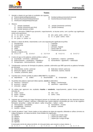 65
                                                                                                        PORTUGUÊS

                                                        Testes
1.   Assinale a relação em que todos os vocábulos são cognatos:
     a) Pedestre/pedestal/bípede/pedraria                     d)     Comida/comilança/comestível/comercial
     b) Remover/locomoção/imolação/demover                    e)     Corante/descorar/incolor/colosso
     c) Interlocutor/coloquial/loquaz/locução

2.   Observe:
        1) ... posição (repetição)                             4) ... posição (movimento contrário)
        2) ... posição (movimento para fora)                   5) ... posição (mudança)
        3) ... posição (posição ao lado)
     Assinale a alternativa CORRETA que preenche, respectivamente, as lacunas acima, com o prefixo cuja significação
     consta entre parênteses:
     a) re-; ex-; justa-; o-; trans-                        d) pos-; justa-; justa-; contra-; re-
     b) re-; ex-; im-; o-; trans-                           e) re-; o-; justa-; contra-; trans-
     c) im-; justa-; a-; contra-; re-

3.   Numere a coluna da direita, relacionando-a com a da esquerda pelo significado do prefixo.
     1) Desesperança                                          ( ) repetição
     2) Contramarcha                                          ( ) oposição
     3) Redobra                                               ( ) privação, negação
     4) Influir                                               ( ) passar além de
     5) Translúcido                                           ( ) movimento para dentro
     Assinale a resposta certa:
     a) 3–5–2–1-4            b) 2-3-4-5-1          c) 3-2-1-5-4           d) 4-3-2-1-5             e)   5-4-3-1-2

4.   A série em que as três palavras contêm prefixo e sufixo é:
     a) Esverdeado – terremoto – colonização                    d)   Fuzilamento – cooperar – portinhola
     b) Reflorestamento – coordenativo – empalidecer            e)   Extraordinário – aguardente – colaboração
     c) Renegociação – lamentavelmente - descobrir

5.   Considerando o processo de formação de palavras, assinale a alternativa que NÃO apresenta as palavras formadas
     por derivação.
     a) Anticomunista, escritor, comercial                   d) Dedo-duro, homem, porta-voz
     b) Americano, ligação, ex-diretor                       e) Informante, nazismo, material
     c) Tentativa, certamente, diário

6.   O prefixo tem o mesmo sentido na palavra ANALFABETO e na palavra:
     a) dependência       b) análise             c) desumanidade       d)       incorporação       e)   abuso

7.   Os   prefixos das palavras expressam idéias opostas, exceto na alternativa:
     a)    intrínseco – extrínseco                              d) diálogo – transformação
     b)    promover – regredir                                  e) subestimar – superestimar
     c)    anteceder – pospor

8.   Os sufixos que aparecem nos vocábulos risonho e sonolento, respectivamente, podem formar vocábulos
     derivados de:
     a) medo – açúcar                                 d) zelo – suco
     b) banho – sardento                              e) sonho – cinza
     c) triste – sangue

9.   Supondo que as palavras da Língua Portuguesa possam ser formadas pela combinação de três elementos básicos
     (prefixos, radicais e sufixos), selecione a alternativa que contém palavras estruturadas por uma só das seguintes
     formações: (a) prefixo + radical; (b) radical + sufixo; (c) prefixo + radical + sufixo.
     a) internacionais – concidadãos                               d) nacionalismo – encobre
     b) intangibilidade – fronteiras                               e) atenção – contexto
     c) mantém – étnicas

10. A partir da palavra “Lapa”, foram criadas as cinco palavras da coluna da esquerda, utilizando-se sufixos correntes na
    Língua Portuguesa; na coluna da direita, foram listados três significados.
    (1) lapófilo                                                ( ) aquele que estuda a lapa
    (2) lapólatra                                               ( ) aquele que odeia a lapa
    (3) lapético                                                ( ) aquele que é amigo da lapa
    (4) lapólogo
    (5) lapófobo
     A numeração correta da coluna da direita, de cima para baixo, para associar as duas colunas, é:
     a) 4 – 5 – 1          b) 4 – 2 – 3             c) 1 – 5 – 2           d) 1 – 2 – 3            e)   3–1–4
 