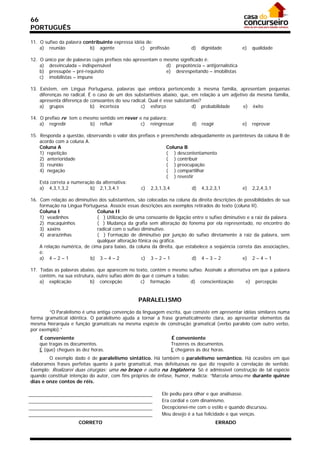 66
PORTUGUÊS

11. O sufixo da palavra contribuinte expressa idéia de:
    a) reunião             b) agente             c) profissão            d)    dignidade         e)   qualidade

12. O único par de palavras cujos prefixos não apresentam o mesmo significado é:
    a) desvinculada – indispensável                          d) prepotência – antijornalística
    b) pressupõe – pré-requisito                             e) desrespeitando – imobilistas
    c) imobilistas – impune

13. Existem, em Língua Portuguesa, palavras que embora pertencendo à mesma família, apresentam pequenas
    diferenças no radical. É o caso de um dos substantivos abaixo, que, em relação a um adjetivo da mesma família,
    apresenta diferença de consoantes do seu radical. Qual é esse substantivo?
    a) grupos               b) incerteza          c) esforço             d) probabilidade     e) êxito

14. O prefixo re tem o mesmo sentido em rever e na palavra:
    a) regredir          b) refluir            c) reingressar             d)   reagir            e)   reprovar

15. Responda a questão, observando o valor dos prefixos e preenchendo adequadamente os parênteses da coluna B de
    acordo com a coluna A.
    Coluna A                                                Coluna B
    1) repetição                                            ( ) descontentamento
    2) anterioridade                                        ( ) contribuir
    3) reunião                                              ( ) preocupação
    4) negação                                              ( ) compartilhar
                                                            ( ) revestir
    Está correta a numeração da alternativa:
    a) 4,3,1,3,2           b) 2,1,3,4,1         c) 2,3,1,3,4           d) 4,3,2,3,1        e) 2,2,4,3,1

16. Com relação ao diminutivo dos substantivos, são colocadas na coluna da direita descrições de possibilidades de sua
    formação na Língua Portuguesa. Associe essas descrições aos exemplos retirados do texto (coluna II).
    Coluna I                  Coluna II
    1) veadinhos              ( ) Utilização de uma consoante de ligação entre o sufixo diminutivo e a raiz da palavra.
    2) macaquinhos            ( ) Mudança da grafia sem alteração do fonema por ela representado, no encontro do
    3) xaxins                 radical com o sufixo diminutivo.
    4) ararazinhas            ( ) Formação de diminutivo por junção do sufixo diretamente à raiz da palavra, sem
                              qualquer alteração fônica ou gráfica.
    A relação numérica, de cima para baixo, da coluna da direita, que estabelece a seqüência correta das associações,
    é:
    a) 4 – 2 – 1          b) 3 – 4 – 2             c) 3 – 2 – 1          d) 4 – 3 – 2            e) 2 – 4 – 1

17. Todas as palavras abaixo, que aparecem no texto, contém o mesmo sufixo. Assinale a alternativa em que a palavra
    contém, na sua estrutura, outro sufixo além do que é comum a todas:
    a) explicação          b) concepção           c) formação           d) conscientização      e) percepção


                                                 PARALELISMO

        “O Paralelismo é uma antiga convenção da linguagem escrita, que consiste em apresentar idéias similares numa
forma gramatical idêntica. O paralelismo ajuda a tornar a frase gramaticalmente clara, ao apresentar elementos da
mesma hierarquia e função gramaticais na mesma espécie de construção gramatical (verbo paralelo com outro verbo,
por exemplo).”
    É conveniente                                               É conveniente
    que tragas os documentos.                                   Trazeres os documentos.
    E (que) chegues às dez horas.                               E chegares às dez horas.
        O exemplo dado é de paralelismo sintático. Há também o paralelismo semântico. Há ocasiões em que
elaboramos frases perfeitas quanto à parte gramatical, mas defeituosas no que diz respeito à correlação de sentido.
Exemplo: Realizarei duas cirurgias: uma no braço e outra na Inglaterra. Só é admissível construção de tal espécie
quando constituir intenção do autor, com fins próprios de ênfase, humor, malícia: “Marcela amou-me durante quinze
dias e onze contos de réis.

                                                            Ele pediu para olhar e que analisasse.
                                                            Era cordial e com dinamismo.
                                                            Decepcionei-me com o estilo e quando discursou.
                                                            Meu desejo é a tua felicidade e que venças.
                      CORRETO                                                           ERRADO
 