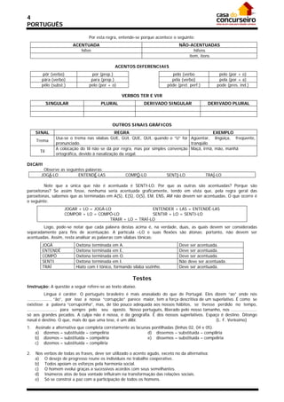 4
PORTUGUÊS

                                  Por esta regra, entende-se porque acontece o seguinte:
                          ACENTUADA                                               NÃO-ACENTUADAS
                             hífen                                                      hifens
                                                                                     item, itens

                                                ACENTOS DIFERENCIAIS
        pôr (verbo)                por (prep.)                                pélo (verbo              pelo (por + o)
        pára (verbo)               para (prep.)                               péla (verbo)             pela (por + a)
        pêlo (subst.)             pelo (por + o)                            pôde (pret. perf.)        pode (pres. ind.)

                                                    VERBOS TER E VIR
             SINGULAR                    PLURAL                DERIVADO SINGULAR                  DERIVADO PLURAL



                                               OUTROS SINAIS GRÁFICOS
     SINAL                                      REGRA                                         EXEMPLO
                 Usa-se o trema nas sílabas GUE, GUI, QUE, QUI, quando o “U” for Agüentar, lingüiça, freqüente,
     Trema
                 pronunciado.                                                      tranqüilo
                 A colocação do til não se dá por regra, mas por simples convenção Maçã, irmã, mão, manhã
       Til
                 ortográfica, devido à nasalização da vogal.

DICA!!!
         Observe as seguintes palavras:
        JOGÁ-LO           ENTENDÊ-LAS                 COMPÔ-LO             SENTI-LO              TRAÍ-LO

         Note que a única que não é acentuada é SENTI-LO. Por que as outras são acentuadas? Porque são
paroxítonas? Se assim fosse, nenhuma seria acentuada graficamente, tendo em vista que, pela regra geral das
paroxítonas, sabemos que as terminadas em A(S), E(S), O(S), EM, ENS, AM não devem ser acentuadas. O que ocorre é
o seguinte:
                     JOGAR + LO = JOGÁ-LO                   ENTENDER + LAS = ENTENDÊ-LAS
                     COMPOR + LO = COMPÔ-LO                 SENTIR + LO = SENTI-LO
                                         TRAIR + LO = TRAÍ-LO
        Logo, pode-se notar que cada palavra destas acima é, na verdade, duas, as quais devem ser consideradas
separadamente para fins de acentuação. A partícula –LO e suas flexões são átonas; portanto, não devem ser
acentuadas. Assim, resta analisar as palavras com sílabas tônicas:
        JOGÁ               Oxítona terminada em A.                                Deve ser acentuada.
        ENTENDÊ            Oxítona terminada em E.                                Deve ser acentuada.
        COMPÔ              Oxítona terminada em O.                                Deve ser acentuada.
        SENTI              Oxítona terminada em I.                                Não deve ser acentuada.
        TRAÍ               Hiato com I tônico, formando sílaba sozinho.           Deve ser acentuada.

                                                         Testes
Instrução: A questão a seguir refere-se ao texto abaixo.
             Língua é caráter. O português brasileiro é mais anasalado do que de Portugal. Eles dizem “ao” onde nós
................... “ão”, por isso a nossa “corrupção” parece maior, tem a força descritiva de um superlativo. É como se
existisse a palavra “corrupcinha”, mas, de tão pouco adequada aos nossos hábitos, se tivesse perdido no tempo,
....................... para sempre pelo seu oposto. Nosso português, liberado pelo nosso tamanho, nos ....................
só aos grandes pecados. A culpa não é nossa, é da geografia. É dos nossos superlativos. Espaço é destino. Ditongo
nasal é destino. O que, mais do que uma tese, é um álibi.                                           (L. F. Veríssimo)
1.   Assinale a alternativa que completa corretamente as lacunas pontilhadas (linhas 02, 04 e 05).
     a) dizemos – substituida – compeliria                     d) dissemos – substituída – compiliria
     b) dizemos – substituída – compeliria                     e) dissemos – substituída – compeliria
     c) dizemos – substituída – compiliria

2.   Nos   verbos de todas as frases, deve ser utilizado o acento agudo, exceto no da alternativa:
     a)    O desejo de progresso reune os indivíduos no trabalho cooperativo.
     b)    Todos apoiam os esforços pela harmonia social.
     c)    O homem evolui graças a sucessivos acordos com seus semelhantes.
     d)    Inúmeros atos de boa vontade influiram na transformação das relações sociais.
     e)    Só se constroi a paz com a participação de todos os homens.
 