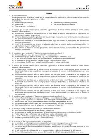 67
                                                                                                  PORTUGUÊS

                                                      Testes
1.   A construção do texto:
     Depois da descoberta do avião, o mundo nos dá a impressão de ter ficado menor, não no sentido próprio, mas sim
     que as distâncias são mais rapidamente vencidas.
     se caracteriza:
     a) Pela inadequação vocabular.                         d) Pela falta de paralelismo gramatical.
     b) Pela clareza.                                       e) Por incorreções de concordância.
     c) Pelas incorreções morfológicas.

2.   A redação que leva em consideração o paralelismo (apresentação de idéias similares através de formas verbais
     similares) é a da alternativa:
     a) O teórico da comunicação foi aplaudido não só pelos leigos no assunto mas também os especialistas lhe
          apresentaram efusivos cumprimentos.
     b) O teórico da comunicação foi aplaudido não só pelos leigos no assunto, mas também pelos especialistas que
          lhe apresentaram efusivos cumprimentos.
     c) O teórico da comunicação foi aplaudido não só pelos leigos no assunto. Os especialistas lhe apresentaram
          efusivos cumprimentos.
     d) O teórico da comunicação não somente foi aplaudido pelos leigos no assunto. Soube-se que os especialistas lhe
          apresentaram efusivos cumprimentos.
     e) Não somente os leigos no assunto aplaudiram o teórico da comunicação; os especialistas lhe apresentaram
          efusivos cumprimentos.

3.   O período em que a conjunção “e” liga elementos de construção semelhante é:
     a) O homem busca a paz e que seus semelhantes o compreendam.
     b) O homem deseja que o futuro lhe traga segurança e cooperar para a harmonia social.
     c) A arte propicia ao homem vencer suas más tendências e a convivência com os semelhantes.
     d) A comunicação afetiva favorece o trabalho conjunto e o entendimento mútuo.
     e) A comunicação científica serve para a troca de informações e cotizar experiências.

4.   A redação que leva em consideração o paralelismo (apresentação de idéias similares através de formas verbais
     similares) é a da alternativa:
     a) O conhecimento científico não se aplica somente ao bem-estar social e individual ou para o progresso da
          humanidade. Sabe-se que ele pode ser empregado na fabricação de bombas, na destruição da natureza e para
          outros fins.
     b) O conhecimento científico não se aplica somente ao bem-estar social e individual ou ao progresso da
          humanidade mas também pode ser empregado na fabricação de bombas, na destruição da natureza e em
          outros fins.
     c) O conhecimento científico não se aplica somente ao bem-estar social e individual ou para o progresso da
          humanidade mas também pode ser empregado na fabricação de bombas, na destruição da natureza e em
          outros fins.
     d) O conhecimento científico não se aplica somente ao bem-estar social e individual ou ao progresso da
          humanidade. Sabe-se que ele pode ser empregado na fabricação de bombas, na destruição da natureza e para
          outros fins.
     e) O conhecimento científico não se aplica somente ao bem estar social e individual ou no progresso da
          humanidade mas também pode ser empregado para a fabricação de bombas, para a destruição da natureza e
          em outros fins.
5.   O período em que a conjunção “e” liga elementos de construção semelhante é:
     a) Convém ficar atento à programação específica para o homem do campo e ligar o rádio no momento indicado.
     b) Ao ligar o rádio e quando ouviu as notícias, ficou preocupado com a situação mundial.
     c) Passou vários dias com os seus amigos de infância e ouvindo bons programas de rádio.
     d) Os programas sobre o meio rural e que interessam ao agricultor são muito sintonizados.
     e) Queria saber o horário exato do programa e se a audiência seria grande.

6.   A conjunção “e” liga elementos de construção semelhantes na alternativa:
     a) O jornal destina-se à divulgação dos fatos e a comentá-los.
     b) O comentário ou análise dos fatos buscam ser imparciais e que não permaneçam dúvidas no público.
     c) Todos esperam que a informação seja completa e a análise criteriosa dos fatos.
     d) A análise dos fatos serve para orientar os indivíduos e formar a opinião pública.
     e) O público quer os informes do jornal e poder confiar neles.

7.   A conjunção “e” liga elementos semelhantes na alternativa:
     a) A sociedade se defende porque os meninos se tornam sempre mais agressivos e por ter medo.
     b) Os meninos de rua praticam crimes para se defender e para que não recebam castigo.
     c) As drogas prejudicam irremediavelmente os meninos, deformando o seu cérebro e quando destroem os seus
         valores morais.
     d) A sobrevivência não está garantida se os meninos reagirem e aderirem à pedagogia da delinqüência.
     e) O menino tem vida curta, mesmo aprendendo na escola da delinqüência e apesar de iniciar-se no crime.
 