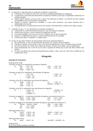 68
PORTUGUÊS

8.   A conjunção “e” liga elementos de construção semelhante na alternativa:
     a) A Antártida é um continente muito rico e que oferece múltiplas possibilidades de exploração.
     b) A cooperação é necessária para desenvolver as pesquisas científicas e para que os exploradores sobrevivam no
         ambiente inóspito.
     c) Embora fiquem distantes uns dos outros e apesar das diferenças de idioma, os cientistas das mais variadas
         nacionalidades estão em permanente comunicação.
     d) Quando os homens mostrarem-se decididos e o bom senso prevalecer, não haverá barreiras para a
         solidariedade internacional.
     e) Só progrediremos se os governantes tiverem boa vontade e desenvolvendo as relações entre todos os povos.

9.   O período em que o “e” une elementos de construção semelhante é:
     a) Compreende-se o descontentamento dos jovens e que eles busquem mudanças.
     b) Convém ouvir os jovens e que se discutam os problemas com eles.
     c) É necessário dialogar com os que nos cercam e colaborar com os que nos procuram.
     d) Deseja-se a colaboração dos jovens e conviver harmoniosamente em sociedade.
     e) É preciso que todos se respeitem e o auxílio mútuo.

10. A frase em que idéias similares são apresentadas numa forma gramatical idêntica é:
    a) Nas conferências, o crítico tem demonstrado descortesia, ser irritável e muita arrogância.
    b) O professor mandou a turma fechar o livro e que fizesse imediatamente a crítica a respeito do que fora lido.
    c) As frases do poema são, muitas vezes, difíceis de entender, não por serem longas, mas são polissêmicas.
    d) Fiquei decepcionado com o tom de voz do crítico e quando ele afirmou que a obra não tinha nenhum valor
         literário.
    e) O crítico não admitiu que estivesse desesperado para analisar a obra e que sua crítica fosse resultado de sua
         antipatia pela autora.

                                                    Ortografia
Emprego de Consoantes

Emprego do Z e do S
Terminam em eza (Z) os   substantivos derivados de adjetivos.
       Ex:      fino       fin – eza                         certo    cert – eza
                belo       bel – eza                         mole     mol – eza
                brabo      brab – eza

Terminam em esa (S) os substantivos não derivados de adjetivos.
       Ex:     ...       def – esa                        ...         empr – esa
               ...       surpr – esa                      ...         repr – esa
               ...       princ – esa

Terminam em ez (Z) os substantivos que derivam de adjetivos.
       Ex:     mudo  mud – ez                             nu       nud – ez
               ácido     acid – ez                        pequeno  pequen – ez
               surdo  surd – ez

Terminam em ês (S) os substantivos que não derivarem de adjetivos.
       Ex:     ...       torqu – ês                      ...       portugu – ês
               ...       burgu – ês                      ...       cort – ês
               ...       campon – ês

Terminam em sinho (S) os diminutivos derivados de palavras cujo radical termine em S.
       Ex:     adeus  adeu – sinho                      pires     pire – sinho
               Teresa  Tere – sinha                     asa       a – sinha

Terminam em zinho (Z) os diminutivos derivados de palavras cujo radical não termina em S.
       Ex:     homem  homem – zinho                        João      João – zinho
               avô       avo – zinho                       mãe       mãe – zinha
               pai       pai – zinho

Sufixo oso sempre com s.
         Ex:     horror  horror – oso                       charme  charm – oso
                 silêncio  silenci – oso                    valor   valor – oso
                 espaço  espaç – oso

Sufixo isa sempre com s.
         Ex:     poeta  poet – isa                          sacerdote  sacerdot – isa

Emprego do X
X com som de CH, precedido de ditongo.
 