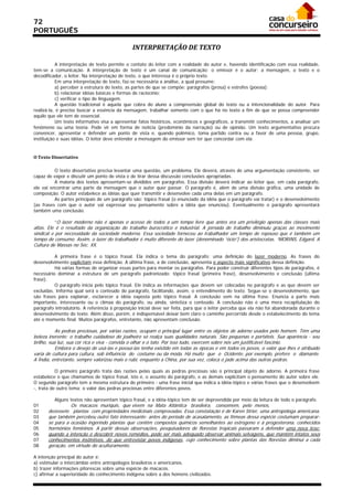 72
PORTUGUÊS

                                               INTERPRETAÇÃO DE TEXTO 

           A interpretação de texto permite o contato do leitor com a realidade do autor e, havendo identificação com essa realidade,
tem-se a comunicação. A interpretação de texto é um canal de comunicação: o emissor é o autor; a mensagem, o texto e o
decodificador, o leitor. Na interpretação de texto, o que interessa é o próprio texto.
           Em uma interpretação de texto, faz-se necessária a análise, a qual presume:
           a) perceber a estrutura do texto, as partes de que se compõe: parágrafos (prosa) e estrofes (poesia);
           b) relacionar idéias básicas e formas de raciocínio;
           c) verificar o tipo de linguagem.
           A questão tradicional é aquela que cobra do aluno a compreensão global do texto ou a intencionalidade do autor. Para
realizá-la, é preciso buscar a essência da mensagem, trabalhar somente com o que há no texto a fim de que se possa compreender
aquilo que ele tem de essencial.
           Um texto informativo visa a apresentar fatos históricos, econômicos e geográficos, a transmitir conhecimentos, a analisar um
fenômeno ou uma teoria. Pode vir em forma de notícia (predomínio da narração) ou de opinião. Um texto argumentativo procura
convencer, apresentar e defender um ponto de vista e, quando polêmico, toma partido contra ou a favor de uma pessoa, grupo,
instituição e suas idéias. O leitor deve entender a mensagem do emissor sem ter que concordar com ela.


O Texto Dissertativo 

          O texto dissertativo precisa levantar uma questão, um problema. Ele deverá, através de uma argumentação consistente, ser
capaz de expor e discutir um ponto de vista e de tirar dessa discussão conclusões apropriadas.
          A maioria dos textos apresentam-se divididos em parágrafos. Essa divisão deverá indicar ao leitor que, em cada parágrafo,
ele vai encontrar uma parte da mensagem que o autor quer passar. O parágrafo é, além de uma divisão gráfica, uma unidade de
composição. O autor estabelece as idéias que quer transmitir e desenvolve cada uma delas em um parágrafo.
          As partes principais de um parágrafo são: tópico frasal (o enunciado da idéia que o parágrafo vai tratar) e o desenvolvimento
(as frases com que o autor vai expressar seu pensamento sobre a idéia que enunciou). Eventualmente o parágrafo apresentará
também uma conclusão.

           “O lazer moderno não é apenas o acesso de todos a um tempo livre que antes era um privilégio apenas das classes mais
altas. Ele é o resultado da organização do trabalho burocrático e industrial. A jornada de trabalho diminuiu graças ao movimento
sindical e por necessidade da sociedade moderna. Essa sociedade forneceu ao trabalhador um tempo de repouso que é também um
tempo de consumo. Assim, o lazer do trabalhador é muito diferente do lazer (denominado “ócio”) dos aristocratas. “MORINS, Edgard. A
Cultura de Massas no Séc. XX.

          A primeira frase é o tópico frasal. Ela indica o tema do parágrafo: uma definição do lazer moderno. As frases do
desenvolvimento explicitam essa definição. A última frase, a de conclusão, apresenta o aspecto mais significativo dessa definição.
          Há várias formas de organizar essas partes para montar os parágrafos. Para poder construir diferentes tipos de parágrafos, é
necessário dominar a estrutura de um parágrafo padronizado: tópico frasal (primeira frase), desenvolvimento e conclusão (última
frase).
          O parágrafo inicia pelo tópico frasal. Ele indica as informações que devem ser colocadas no parágrafo e as que devem ser
excluídas. Informa qual será o conteúdo do parágrafo, facilitando, assim, o entendimento do texto. Segue-se o desenvolvimento, que
são frases para explanar, esclarecer a idéia exposta pelo tópico frasal. A conclusão vem na última frase. Enuncia a parte mais
importante, interessante ou o clímax do parágrafo, ou ainda, sintetiza o conteúdo. A conclusão não é uma mera recapitulação do
parágrafo introdutório. A referência à proposição inicial deve ser feita, para que o leitor perceba que ela não foi abandonada durante o
desenvolvimento do texto. Além disso, porém, é indispensável deixar bem claro o caminho percorrido desde o estabelecimento do tema
até o momento final. Muitos parágrafos, entretanto, não apresentam conclusão.

           As pedras preciosas, por várias razões, ocupam o principal lugar entre os objetos de adorno usados pelo homem. Têm uma
beleza inerente; o trabalho cuidadoso do joalheiro só realça suas qualidades naturais. São pequenas e portáteis. Sua aparência - seu
brilho, sua luz, sua cor rica e viva - convida o olhar e o tato. Por isso tudo, exercem sobre nós um justificável fascínio.
           Embora o desejo de usá-las e possuí-las tenha existido em todas as épocas e em todos os povos, o valor que lhes é atribuído
varia de cultura para cultura, sob influência do costume ou da moda. Há muito que o Ocidente, por exemplo, prefere o diamante.
A Índia, entretanto, sempre valorizou mais o rubi, enquanto a China, por sua vez, coloca o jade acima das outras pedras.

           O primeiro parágrafo trata das razões pelas quais as pedras preciosas são o principal objeto de adorno. A primeira frase
estabelece o que chamamos de tópico frasal, isto é, o assunto do parágrafo, e as demais explicitam o pensamento do autor sobre ele.
O segundo parágrafo tem a mesma estrutura do primeiro - uma frase inicial que indica a idéia-tópico e várias frases que o desenvolvem
-, trata de outro tema: o valor das pedras preciosas entre diferentes povos.

         Alguns textos não apresentam tópico frasal, e a idéia-tópico tem de ser depreendida por meio da leitura de todo o parágrafo.
01              Os macacos muriquis, que vivem na Mata Atlântica brasileira, consomem, pelo menos,
02    dezessete plantas com propriedades medicinais comprovadas. Essa constatação é de Karen Strier, uma antropóloga americana,
03    que também percebeu outro fato interessante: antes do período de acasalamento, as fêmeas dessa espécie costumam preparar-
04    se para a ocasião ingerindo plantas que contêm compostos químicos semelhantes ao estrogeno e à progesterona, conhecidos
05    hormônios femininos. A partir dessas observações, pesquisadores de florestas tropicais passaram a defender uma nova tese:
06    quando a intenção é descobrir novos remédios, pode ser mais adequado observar animais selvagens, que mantêm intatos seus
07    conhecimentos instintivos, do que entrevistar povos indígenas, cujo conhecimento sobre plantas das florestas diminui a cada
08    geração, em virtude do aculturamento.

A intenção principal do autor é:
a) estimular o intercâmbio entre antropólogos brasileiros e americanos.
b) trazer informações pitorescas sobre uma espécie de macacos.
c) afirmar a superioridade do conhecimento indígena sobre a dos homens civilizados.
 