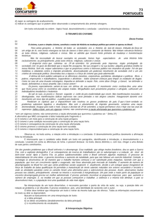 73
                                                                                                                              PORTUGUÊS

d) expor as vantagens do aculturamento.
e) indicar as vantagens que se podem obter observando o comportamento dos animais selvagens.

         Um texto estruturado na ordem - tópico frasal, desenvolvimento e conclusão - caracteriza a dissertação clássica.

                                                          O TRIUNFO DO CIVISMO

                                                                                                                                      Décio Freitas
01
02                  O civismo, o puro e simples civismo, constituiu o motor da História na mudança política que ontem se operou no Brasil. 
03               Para várias gerações, a história de todas as sociedades era a história da luta de classes. Imbuída da força de
04    um artigo de fé, esta teoria enxergava na luta de classes o fator único e constante da História. Não tinham relevância histórica
05    as lutas étnicas, religiosas, culturais e cívicas. Não se admitia que fossem fonte primária de mudança e transformação
06    históricas.
07              Não há necessidade de buscar exemplos no passado. Somos hoje espectadores de uma História feita
08    exclusivamente, ou principalmente, pelas lutas étnicas, religiosas, culturais e cívicas.
09              O despertar cívico que culminou no 29 de setembro foi promovido pela imprensa, órgão privilegiado da
10    sociedade civil, no gozo da liberdade que a nação lhe assegurou. Na sua coragem e na sua lucidez, adquiriu grandeza inédita na
11    nossa História. Sem ela, sequer saberíamos o que se perpetrava contra o interesse público nos meandros do poder. Foi ela que
12    mobilizou a cidadania contra o ímprobo presidente, desencadeando um poderoso movimento da sociedade civil e um ato
13    criativo de renovação política. Desvendou-nos a riqueza e a força do civismo que jazia adormecido.
14             A defesa do bem público sobrepôs-se às diferenças classistas, corporativas, partidárias, ideológicas e políticas. Ricos e
15    pobres, empresários e trabalhadores, esquerdistas e direitistas - todos somaram esforços para limpar os estábulos de Augias.
16    Como no caso de uma invasão estrangeira, impunha-se defender a nação. Pois, como disse Ortega y Gasset, “ao defender a
17    nação, defendemos o nosso amanhã, não o nosso ontem”.
18            Os jovens, especialmente, saíram às ruas em defesa do seu amanhã. O movimento cívico restituiu-lhes uma alma
19    que ficara presa entre os escombros das utopias traídas. Mergulhados num pessimismo perplexo e ultrajado, cultivavam um
20    individualismo imediatista e hedonista.
21            Ao sair às ruas, os jovens o fizeram segundo o estilo da pós-modernidade que vivem. Não manifestações iracundas e
22    ideologizadas, mas manifestações lúdicas expressas nas caras pintadas e nas alegres canções. Inauguraram durante este
23    movimento um novo tipo de política - a política pós-moderna.
24           Ponderam os cépticos que o impeachment não resolveu os graves problemas do país. O que é bem verdade: os
25    problemas subsistem lúgubres e desafiantes. Mas sem o afastamento do ímprobo governante, seríamos uma nação
26    desmoralizada, incapaz para tudo o mais. Graças à decisão de 29 de setembro, a nação permanece viva e hoje voa nas asas da
27    esperança. Valha a lição: sem um vigoroso civismo, não construiremos a nação afortunada que queremos e podemos ser.

“sem um vigoroso civismo, não construiremos a nação afortunada que queremos e podemos ser.” (linha 27)
A alternativa que NÃO corresponde à idéia traduzida pelo fragmento é:
a) O civismo é um meio para a construção de uma nação próspera.
b) O civismo é uma condição necessária para a construção de uma nação forte.
c) O civismo é conseqüência da construção de uma nação afortunada.
d) O civismo promove a construção de uma nação bem-sucedida.
e) O civismo é imprescindível para a construção de uma nação forte.

           Observa-se, no texto acima, a relação entre a introdução e a conclusão. O desenvolvimento justifica claramente a afirmação
feita na introdução.
           É interessante que o candidato saiba dividir um texto em parágrafos, identificando a introdução, o desenvolvimento e a
conclusão. Levando em conta as diferenças de tema, é possível destacar, no texto, blocos distintos e, com isso, chegar a uma divisão
de suas partes constituintes.

Um dos grandes problemas que o Brasil enfrenta é o desemprego. Essa realidade, que atinge muitos brasileiros, deu-se após a Guerra
Fria, com a explosão demográfica. E as conseqüências da reserva de trabalhadores são os subempregos e a redução do nível do
bem-estar social. Após a Guerra Fria, os países subdesenvolvidos como o Brasil sofreram algumas mudanças. O processo de
industrialização foi uma delas; o governo incentivou o aumento da natalidade, para que não faltasse um exército industrial. Contudo, a
tecnologia se desenvolveu de tal maneira que o trabalho humano começou a ser substituído pelas máquinas, fazendo com que a
população, que teve um crescimento rápido e exagerado, não fosse absorvida pelo mercado de trabalho. O aumento do número de
desempregados no Brasil fez com que vários problemas sociais surgissem. E, atualmente, devido a um estoque quase inesgotável de
força de trabalho de baixa qualificação foi permitida a manutenção de níveis salariais reduzidos nos setores secundário e terciário e
onde as atividades paralelas como os camelôs foram uma alternativa para a sobrevivência das pessoas. Assim, observamos muitas
pessoas nas cidades, principalmente, vivendo na miséria e recorrendo à marginalização. Um país onde a maior parte da população se
encontra desempregada precisa ser melhor administrado. É preciso, portanto, incentivar as pequenas empresas para que aumente o
número de empregos. E, na medida em que as pessoas começarem a trabalhar, a violência e a miséria irão diminuir, o país se
desenvolverá mais, e a população terá uma qualidade de vida mais digna.

          Na interpretação de um texto dissertativo, é necessário perceber o ponto de vista do autor, ou seja, a posição dele em
relação ao problema a ser discutido. É preciso estabelecer, pois, uma identidade de raciocínio com o autor.
          O leitor deve lembrar que interpretar um texto é retirar do mesmo tudo que ele oferece. Todas as informações encontram-se
no texto ou dele se depreendem.
          Buscam-se basicamente em uma interpretação de texto:
          a) a idéia principal;
          b) as idéias secundárias (desdobramentos da idéia principal);
          c) o reconhecimento do vocabulário.

                                                          A Interpretação Objetiva
 