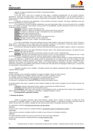 74
PORTUGUÊS

          Sugerem-se alguns procedimentos que facilitam a interpretação objetiva.
          1) Ater-se ao texto.
          2) Ler duas vezes o texto (em se tratando de textos longos e complexos principalmente). Em um primeiro momento,
determina-se, através de uma leitura atenta, o tema sobre o qual versará o texto (idéia principal) e, em um segundo momento, a
direção desse tema (idéias secundárias) bem como o reconhecimento do vocabulário. Compreende-se, dessa forma, a relação entre as
partes do texto.
          3) Sublinhar os momentos mais significativos e fazer anotações necessárias à margem. Estas partes sublinhadas serão mais
facilmente identificadas em leituras posteriores.
          4) Ler atentamente a ordem da questão sublinhando o que está sendo pedido. Muitos erros ocorrem pelo fato de o candidato
não ler com cuidado o enunciado. Quem elabora a prova já prevê esta possibilidade, incluindo alternativas coerentes com uma leitura
errada do enunciado da questão.
          Identificar: reconhecer, apontar elementos do texto.
          Comparar: estabelecer relações de semelhança e/ou contraste entre dois ou mais textos.
          Explicar: reconhecer os elementos de causa e conseqüência do texto, subordinando-os.
          Comentar: opinar sobre elementos do texto.
          Analisar: fazer afirmações argumentativamente.
          Interpretar: reproduzir o conteúdo de trechos ou do conjunto do texto.
          Resumir: distinguir as idéias centrais do texto e sintetizá-lo.
          Parafrasear: reescrever o texto, “traduzir” com palavras próprias.

           5) Ler todas as alternativas, entre duas aceitáveis uma será a mais completa, estará mais de acordo com o texto. Para fazer a
opção correta, é necessário recorrer ao tópico frasal. Nesse momento, discutem-se as alternativas. O aluno deve opinar, justificar o
porquê de sua escolha, apontar no texto a idéia presente na alternativa selecionada.
           6) Proceder por eliminação de hipóteses. Descartar alternativas através do processo CIA. O objetivo é eliminar as alternativas
erradas.
           Carência: Alternativa em que faltam informações relevantes sobre o texto. Aborda apenas uma parte, um aspecto do texto,
quebra o conjunto, isola o texto do contexto.
           Inversão: Alternativa em que há uma informação contrária à do texto. Inverte o sentido do texto.
           Acréscimo: Alternativa com informações que não constam no texto. Ele ocorre quando há a extrapolação do texto: ir além
dos limites do mesmo, indevidamente acrescentar elementos desnecessários à compreensão do texto.
           7) Comparar o sentido das palavras: às vezes uma palavra decide a melhor resposta. Observar a seleção vocabular bem como
as formas de expressão. O sentido de uma palavra só pode ser determinado em um contexto, pois não se deve esquecer do valor
polissêmico da mesma. Considerar, portanto, a conotação e a denotação presentes na elaboração de um texto. Esta trabalha com a
significação mais próxima, mais imediata da palavra; aquela, com o sentido sugerido por associações, vinculado a emoções, conceitos,
sentimentos, portanto de uma realidade menos próxima. A maioria dos textos apresenta uma linguagem moderna (que é a nossa forma
de comunicação) e temas polêmicos, atuais.

         “Enquanto a literatura recria a realidade, o jornalismo examina esta realidade, participando ambos dos múltiplos processos da
chamada indústria cultural.”

Segundo o texto:
a) tanto a literatura como o jornalismo trabalham com dados da realidade, embora de formas diversas.
b) a literatura trabalha com a realidade, enquanto o jornalismo se limita a reproduzir os fatos.
c) a realidade resulta do trabalho de criação da literatura, o jornalismo apenas a remonta.
d) tanto a literatura como o jornalismo são produtos da chamada indústria cultural.
e) a literatura e o jornalismo são consideradas atividades acessórias da indústria cultural.

As questões podem incidir sobre o conjunto do texto (releitura integral) ou sobre trechos, passagens do texto (releitura parcial). Elas
podem ser de:
          1) Síntese: solicitam a idéia básica do texto. Exigem a compreensão do sentido do mesmo.
          2) Antítese: abordam aspectos não mencionados no texto.
          3) Vocabulário: exigem que o leitor perceba a intencionalidade do autor ao empregar deter-minadas formas lingüísticas e
saiba reconhecer os sinônimos, os antônimos, os parônimos, a linguagem figurada e a literal.
          4) Interpretação e gramática (mistas).

1- Questões de Síntese
                                                                Texto 1

           Criticar as concepções existentes, lançar novas hipóteses, explicar, prever, controlar as previsões, eis alguns dos traços
característicos da atividade científica. A ciência não procura resultados definitivos. As afirmações irrefutáveis não fazem parte da
ciência, mas dos mitos. Em verdade, a falsidade das suas asserções (pelo menos em princípio) caracteriza a ciência.
a) as afirmações irrefutáveis não fazem parte dos mitos, mas das ciências.
INVERSÃO
b) Uma vez que a ciência não procura resultados definitivos, não devemos confiar no conhecimento científico.
ACRÉSCIMO
c) Só estaremos exercendo a atividade científica na medida em que criticamos as concepções existentes.
CARÊNCIA
d) A própria atividade científica faz com que as asserções da ciência não sejam inabaláveis.
e) Como a ciência não procura resultados definitivos, os mitos ocupam-se disso.
ACRÉSCIMO
                                                                Texto 2

01             A despeito do que os cínicos e os pessimistas nos querem fazer acreditar, a situação moral do mundo não está mais ou
 