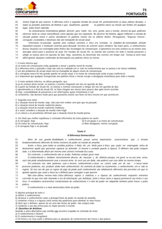 75
                                                                                                                 PORTUGUÊS

02     menos frágil do que outrora. A diferença entre a segunda metade do século XX, particularmente as duas últimas décadas, e
03     todos os períodos anteriores da história é que, atualmente, quando         os padrões éticos ou morais são feridos em qualquer
04     lugar, todos ficam sabendo.
05              As comunicações instantâneas globais abriram para todos nós uma janela para o mundo, através da qual podemos
06     observar tanto as coisas maravilhosas como aquelas que nos espantam. No decorrer da história, alguns trilharam a estrada do
07     elevado padrão moral e outros desafiaram os padrões morais até os últimos limites. Perseguições, “limpezas étnicas”,
08     corrupção, escândalos e falcatruas não são monopólio do século atual.
09              Entretanto, no passado, quando uma conduta contrária à ética era revelada, os cidadãos da comunidade afetada
10     impunham sanções e instituíam sistemas para dissuadir terceiros de cometer ações similares. Na maior parte, o conhecimento
11     dessas situações era restringido pelos limites das tecnologias de comunicação. A ignorância era uma ventura ou ao menos uma
12     desculpa viável para a ausência de ação. Em meados do século XX, as notícias dos eventos em todo o mundo passaram a
13     atingir os nossos lares em questão de dias. Hoje, assistimos ao desenrolar dos eventos em tempo real. Tornou-se bem mais
14     difícil ignorar situações conhecidas de desrespeito aos padrões éticos ou morais.

1. O texto informa que:
a) os meios de comunicação estão ajudando a elevar o padrão moral do mundo.
b) a diferença entre o passado e hoje não está na realidade em si, mas no conhecimento que se passou a ter dessa realidade.
c) um dos problemas do século atual está no monopólio de alguns meios de comunicação.
d) a corrupção nunca foi tão grande quanto no século atual, e os meios de comunicação estão aí para confirmá-lo.
e) é impossível que qualquer transgressão aos padrões éticos e morais escape à divulgação instantânea para todo o mundo.

2. O texto também informa, no último parágrafo, que:
a) já no começo deste século, as notícias e eventos chegavam até nós em questão de dias.
b) a partir da metade do século XX, as notícias e eventos começaram a chegar até nós em questão de dias.
c) aproximando-se o final do século XX, os fatos chegam aos nossos lares poucos dias após terem ocorrido.
d) hoje, a possibilidade de passarmos a ter informações quase instantânea é real.
e) certamente, não demora muito para que possamos assistir aos fatos na hora mesmo em que acontecem.

3. Segundo esse texto:
a) a situação moral do mundo, hoje, não está nem melhor nem pior que no passado.
b) a situação moral do mundo realmente piorou.
c) a situação moral do mundo realmente melhorou.
d) o autor considera a situação do mundo mais frágil.
e) os cínicos e os pessimistas afirmam que a situação moral do mundo piorou.

4. Um título que melhor espelhasse o conteúdo informativo do texto poderia ser assim:
a) A corrupção, hoje.                                              d) A corrupção e os meios de comunicação.
b) Os meios de comunicação, hoje.                                  e) Mais divulgação, menos corrupção.
c) A corrupção hoje e no passado.

                                                               Texto 3
                                                     A Diferença Democrática
01          Além de sua grande flexibilidade, o conhecimento possui outras importantes características que o tornam
02    fundamentalmente diferente de fontes menores de poder no mundo de amanhã.
03          Assim, a força, para todos os sentidos práticos, é finita. Há um limite para a força que pode ser empregada antes de
04    destruirmos aquilo que queremos capturar ou defender. O mesmo é verdade quanto à riqueza. O dinheiro não pode comprar
05    tudo, e a determinada altura até mesmo uma carteira recheada fica vazia.
06          Em contraste, o conhecimento não se acaba. Podemos sempre gerar mais.
07          O conhecimento é, também, inerentemente diverso do músculo e do dinheiro porque, em geral, se eu uso uma arma,
08    você não pode simultaneamente usar a mesma arma. Se você usa um dólar, não poderei usar esse dólar ao mesmo tempo.
09          Em contraste, nós dois podemos usar o mesmo conhecimento a favor ou contra cada um de nós - e nesse exato
10    processo podemos, até, produzir ainda mais conhecimento. Ao contrário de balas ou orçamentos, o conhecimento, em si, não se
11    esgota. Só isso nos diz que as regras do jogo do poder pelo conhecimento são nitidamente diferentes dos preceitos em que se
12    apoiam aqueles que usam a força ou o dinheiro para conseguir o que querem.
13          Mas uma última, mesmo mais crítica diferença separa a violência e a riqueza do conhecimento enquanto entramos
14    correndo no que tem sido chamado a era da informação: por definição, tanto a força como a riqueza pertencem aos fortes e aos
15    ricos. A verdadeira característica revolucionária do conhecimento é o fato de poder ser adquirido também pelos fracos e pelos
16    pobres.
17          O conhecimento é a mais democrática fonte de poder.

O objetivo principal do texto é:
a) definir o conhecimento.
b) destacar o conhecimento como a principal fonte de poder no mundo de amanhã.
c) condenar a força e a riqueza como armas dos poderosos para dominar os mais fracos.
d) dizer que o dinheiro, apesar de ser uma das fontes de poder, não compra tudo.
e) condenar o uso das armas para se impor perante o mundo.
2- Questões de Antítese
Assinale a única alternativa cujo sentido não encontra respaldo no conteúdo do texto:
a) O conhecimento é flexível.
b) O conhecimento é inesgotável.
c) Os fortes e os ricos usam o dinheiro para se apropriar do conhecimento dos fracos e dos pobres.
 