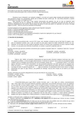 76
PORTUGUÊS

d) Ser pobre ou ser fraco não é empecilho para a aquisição do conhecimento.
e) O mesmo conhecimento pode estar a serviço ao mesmo tempo de duas pessoas.

                                                                 Texto 1

         Proclama-se que a Amazônia é um santuário ecológico e, tal como um casarão antigo tombado pelo patrimônio histórico,
deve permanecer intacta. Em contrapartida, aqueles que se utilizam da selva, mesmo que de uma forma consciente e racional,
transformam-se em vilões, em inimigos da Terra.
         Num momento de crise como o que estamos atravessando, não podemos nos dar ao luxo de desprezar tanta
riqueza. A Amazônia tem que ser explorada. Ao contrário do que alguns pensam, desmatando uma parte da selva, ela não se
transforma obrigatoriamente num deserto. Mesmo porque são poucas as áreas que podem ser exploradas com sucesso. Um pingo
d’água no oceano. (Ponto de vista de um fazendeiro da Amazônia)

O primeiro parágrafo do texto não fornece dados suficientes para responder à pergunta:
a) Qual é a relação de igualdade estabelecida no texto?
b) Qual é a oposição bem nítida no texto?
c) Qual é a tese defendida pelos preservacionistas?
d) Qual é a opinião dos defensores da integridade da Amazônia a respeito dos exploradores de suas riquezas?
e) Qual é, entre os dois grupos, o mais numeroso?

3- Questões de Vocabulário
                                                                 Texto 1

01           Desde os seus primeiros dias, o ano de 1919 trouxe uma inusitada excitação às ruas de São Paulo. Era alguma coisa
02     além da turbulência instintiva, que o calor um tardio do verão quase tropical da cidade naturalmente incitava nos seus
03     habitantes. De tal modo esse novo estado de disposição coletiva era sensível, que os paulistanos em geral, surpresos consigo
04     mesmos, e os seus porta-vozes informais em particular, os cronistas, se puseram a especular sobre ele.

Assinale a alternativa que apresenta sinônimos convenientes para as palavras “inusitada” (linha 01), “turbulência” (linha 02) e “sensível”
(linha 03):
a) estranha - ventania - perceptível                                           d) exagerada – ventania - perceptível
b) exagerada - perturbação - suscetível                                        e) estranha – perturbação - perceptível
c) estranha - perturbação - suscetível

                                                                 Texto 2

01             Todos os dias milhões de brasileiros, freqüentadores de supermercados, farmácias e padarias, levam para casa, além
02     dos produtos escolhidos, a certeza de alguns aborrecimentos. O momento de consumir marca o início de uma pequena batalha
03     cotidiana contra as embalagens que envolvem uma série de produtos, porque elas .......... a coordenação motora e, sem dúvida
04     alguma, infernizam a paciência dos consumidores. Os mais pessimistas perguntam como abrir aquele pote de margarina que
05     insiste em resistir a .......... o seu conteúdo ou aquele vidrinho de comida especial para bebês que afirma a inviolabilidade de
06     sua tampa de metal. Se quiserem garantir um .......... digno de lembrança, os consumidores devem tentar remover as tampas
07     aluminizadas dos copos de água mineral e dos potinhos de manteiga: não há como escapar de um banho ou de dedos
08     lambuzados.

Assinale a alternativa que preenche adequadamente as lacunas das linhas 03, 05 e 06 do texto:
a) desafiam - esconder - prazer                                              d) provam – declarar - privilégio
b) demonstram - descobrir - feito                                            e) discutem – desvelar - episódio
c) testam - revelar - suplício

                                                                 Texto 3

01              O proverbial abismo para o qual o Brasil caminha há tantos anos é uma figura de retórica convenientemente
02     vaga. Temos vagas visões de um país finalmente quebrado e ingovernável, mas preferimos não pensar no que isso significará
03     no nosso dia-a-dia, na nossa vidinha a varejo. O caos no fundo do abismo é um pouco como o inferno da escatologia cristã:
04     tem-se o temor, mas não se têm os detalhes. Passa-se a eternidade na grelha ou há períodos de folga? São sempre os mesmos
05     diabinhos a nos espetar ou há um rodízio? Só sabemos que não queremos chegar lá para saber. Como o país já está quebrado
06     e é ingovernável, e mesmo assim continuamos a ver nossas novelas e pagar nossos carnês, concluímos que o abismo, como o
07     inferno, é mais uma ficção do que uma realidade. O caos completo nunca chegará, ou pelo menos nunca será completo. (...) A
08     definição do abismo é um Brasil em que a impaciência não tem mais freios e a revolta e a reação violentas substituirão
09     qualquer outro tipo de diálogo entre a minoria dominante e a maioria excluída. Desse abismo não se sai numa geração.
                                                                                                          Luís Fernando Veríssimo
Considere as afirmações sobre a significação de algumas palavras e expressões do texto:
I - Palavras e expressões como grelha (linha 04) e diabinhos a nos espetar (linha 05) indicam que o inferno, no texto, é tratado
como uma ficção bem-humorada.
II - O advérbio convenientemente (linha 01) indica que não nos interessa saber com exatidão como será o abismo de que trata o
texto, idéia essa expressa mais claramente na segunda oração do segundo período do texto.
III - Expressões como ver nossas novelas e pagar nossos carnês (linhas 06) significam, no texto, alteração do nosso cotidiano.

1 . Quais estão corretas?
a) Apenas I                 b) Apenas II               c) Apenas I e II            d) Apenas I e III           e) I, II e III

2. Assinale a alternativa em que a linguagem não é conotativa:
 