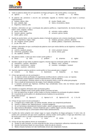 5
                                                                                                      PORTUGUÊS

3.   Todas as palavras abaixo têm um equivalente em língua portuguesa sem acento gráfico, à exceção de:
     a) agência             b) é                  c) às                 d) acúmulo             e) hábitos

4.   As palavras daí, pronúncia e arco-íris são acentuadas segundo as mesmas regras que levam a acentuar,
     respectivamente:
     a) beduíno, idôneo, idéia                            d) jesuíta, Cláudio, oásis
     b) país, celulóide, lápis                            e) víbora, circunstância, Aloísio
     c) lingüística, renúncia, cútis

5.   Assinale a alternativa em que a acentuação das palavras justifica-se, respectivamente, da mesma forma que na
     ordem: retém, angústia, cardíaca.
     a) porém, ânsia, nódoa                                 d) entretém, rústica, pública
     b) mantém, planície, supérflua                         e) armazém, gêmea, dúvida
     c) detém, glória, carícia

6.   Quanto ao acento tônico, um dos conjuntos abaixo é formado de palavras com a mesma classificação. Assinale-o.
     a) tênis, importância, trágico, Fábio                   d) modesto, pensasse, primeira, alimentar
     b) até, marginal, convém, poderá                        e) símbolo, públicas, responsáveis, advertências
     c) já, par, lhes, uma

7.   Assinale a alternativa em que a acentuação das palavras ocorre por motivo idêntico ao da seqüência: reconhecê-lo –
     suicídio – destruída:
     a) contê-lo, saudável, prejuízo                           d) crêem, provável, maníaco
     b) enfrentá-la, geográfica, raízes                        e) revê-la, ciência, juízo
     c) até, equilíbrio, científico

8.   Das palavras abaixo, a única que deve receber acento gráfico é:
     a) bisturi             b) itens               c) proibem             d)   atrairmos         e)   rigidez

9.   Assinale a opção em que todas as palavras seguem a mesma regra de acentuação gráfica de “ordinários”.
     a) consciência – constrói – alternância                d) infância – área – sacrifício
     b) negócio – interferência – mínimo                    e) memória – tecnológico – razoável
     c) agrícola – ausência – alternância

10. Qual das seguintes palavras perderia o acento gráfico se fosse passada para o singular?
    a) Cenários            b) Raízes              c) Automóveis           d) Indústrias          e)   Países

11. A frase que apresenta erro de acentuação é:
    a) As espécies animais sacrificadas em experiências científicas devem, conforme o caso, ser repostas.
    b) Os chamados autotransplantes mantêm freqüentemente a vida do indivíduo.
    c) Fiéis a suas posições, cientistas sairam às ruas em protesto contra o corte de verbas para pesquisa.
    d) Para o estudo do funcionamento dos órgãos, foram utilizados protótipos.
    e) E bastante provável que hipóteses científicas hoje consideradas meros vôos da fantasia sejam amanhã
         defendidas com veemência.

12. Considere as seguintes afirmações sobre acentuação gráfica.
    I - A palavra zoólogos recebe acento gráfico devido à presença de hiato.
    II - Caso raiz aparecesse no plural, seriam criadas as mesmas condições de acentuação da palavra babuíno.
    III - A ausência de acento gráfico em dúvida provocaria mudança na sua pronúncia.
    Quais estão corretas?
    a) Apenas I             b) Apenas II             c) Apenas I e II     d) Apenas II e III     e) I, II e III

13. A frase em que ocorre erro de acentuação é:
    a) É inegável que a mulher pôde, nas últimas décadas, afirmar sua competência profissional.
    b) Homens e mulheres têm, hipoteticamente, a mesma inteligência.
    c) De um harmonioso relacionamento homem-mulher, advém vantagens para toda a sociedade.
    d) Após inúmeras dificuldades, o homem finalmente pára e redefine alguns conceitos ultrapassados.
    e) Todos concluíram que as conversações tinham fluído satisfatoriamente.

14. A grafia dos nomes próprios nem sempre segue as regras ortográficas da língua portuguesa. O nome Livia, de
    acordo com a pronúncia com que ocorre usualmente, deveria receber acento gráfico. A regra que determina o uso
    do acento neste caso é a mesma responsável pelo acento gráfico em:
    a) episódios           b) aí                c) reúne               d) estréia            e) nós

15. A frase em que duas palavras devem ser acentuadas é:
    a) Devido ao ruido constante, ao ritmo acelerado da vida, torna-se importante cultivarmos momentos de calma.
    b) Acordes harmoniosos fluiam em nossa direção, vindos da sala de concerto.
    c) Muitas emoções humanas tem sido manifestadas atraves das composições musicais.
 
