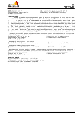77
                                                                                                                     PORTUGUÊS

a) O Brasil caminha (linha 01)                                        d) ver nossas novelas e pagar nossos carnês (linha 06)
b) um país finalmente quebrado (linha 02)                             e) desse abismo não se sai numa geração (linha 09)
c) vidinha a varejo (linha 03)

4- Questões Mistas
         A utilização de pronomes, expressões equivalentes, nexos são alguns dos recursos coesivos de que se pode lançar mão
quando da construção do texto. É necessário, por isso, relacioná-los aos termos aos quais se referem.
01               O “rock’n’roll”, antes de ser cultura popular ou arte, é um sonho mercantilizado: o sonho do lazer eterno, o sonho
02    da adolescência eterna. Seu fascínio. decorre das promessas contidas em suas mensagens, que auguram um mundo feito de
03    paixões sempre renovadas. De início, o “rock” efetivamente representou a concretização pelo menos parcial dessa utopia: jovens
04    proletários conviviam musicalmente com jovens de classe média na busca de uma alternativa à vida competitiva e brutalizante
05    que o sistema sócio-político impunha. Para eles - adolescentes espremidos entre a família e a escola, de um lado, e a futura
06    família e o trabalho, de outro - aqueles momentos de música e dança prenunciavam dias melhores. A partir do final da década de
07    1960, porém, o próprio “rock” virou sistema: os artistas profissionalizavam-se, o público passou a ser mero espectador e
08    consumidor - exatamente ao contrário dos sonhos igualitários, comunitários, prazerosos e livres de quaisquer empreendimentos.

1. Encontramos no texto vários pronomes que substituem nomes anteriormente referidos. Assinale a alternativa em que a associação
nome substituído por pronome está correta:
a) cultura popular (linha 01) - seu (linha 02)                          d) adolescentes (linha 05) - aqueles (linha 06)
b) início (linha 03) - dessa (linha 03)                                 e) trabalho (linha 06) - outro (linha 06)
c) vida (linha 04) - que (linha 05)

2. A palavra “seu” (linha 02) retoma o termo anterior:
a) rock’n’roll’ roll        b) cultura                 c) arte                      d) sonho                   e) sonho do lazer eterno

3. A palavra “que” (linha 02) substitui o termo anterior:
a) promessas                b) mensagens                c) fascínio                 d) rock’n’roll             e) sonho

4. Ao inserir o termo “enquanto” no trecho: “Enquanto o empreendedor quer resultados rápidos e chama o cientista de sonhador, o
cientista vê o empresário como um imediatista que não compreende o ritmo lento da pesquisa”, estaria sendo reforçada, no texto, a:
a) alternância de idéias entre os atores.                                   d) conformidade entre as idéias dos atores.
b) soma de idéias dos atores.                                               e) oposição de idéias entre os atores.
c) conclusão entre as idéias dos atores.

Bibliografia de Apoio
PLATÃO e FIORIN. Lições de texto: leitura e redação. Ed. Ática.
MORENO, Cláudio e GUEDES, Paulo C. Curso Básico de Redação. Ed. Ática.
LEITE, Roberto Augusto Soares. Comunicação e Interpretação.
 