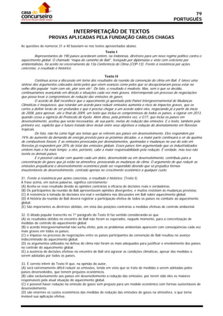 79
                                                                                                     PORTUGUÊS

                                  INTERPRETAÇÃO DE TEXTOS
                  PROVAS APLICADAS PELA FUNDAÇÃO CARLOS CHAGAS
As questões de números 31 a 40 baseiam-se nos textos apresentados abaixo.
                                                        Texto I
        Representantes de 190 países acordaram ontem, na Indonésia, diretrizes para um novo regime político contra o
aquecimento global. O chamado “mapa do caminho de Bali”, festejado por diplomatas e visto com ceticismo por
ambientalistas, foi aceito no encerramento da 13a Conferência do Clima (COP-13). Frente à resistência por ações
concretas, o resultado é histórico.

                                                       Texto II
          Continua acesa a discussão em torno dos resultados da reunião da convenção do clima em Bali. E talvez uma
síntese dos argumentos colocados tanto pelos que vêem avanços como pelos que se decepcionaram possa estar no
velho dito popular “ruim com ele, pior sem ele”. De fato, o resultado é modesto. Mas, sem o que se decidiu,
continuaríamos avançando em direção a situações cada vez mais graves, interrompendo um processo de negociações
que possa levar a compromissos de redução das emissões de gases.
          O acordo de Bali reconhece que o aquecimento já apontado pelo Painel Intergovernamental de Mudanças
Climáticas é inequívoco, que retardar um acordo para reduzir emissões aumenta o risco de impactos graves, que os
cortes a definir terão de ser profundos e que é preciso chegar a um acordo sobre eles, negociando já a partir do início
de 2008, para aprovar, até o final de 2009, um texto que inclua os compromissos de todos os países, a vigorar em 2013,
quando cessa a vigência do Protocolo de Kyoto. Além disso, pela primeira vez, o G77, que inclui os países em
desenvolvimento, aceitou que serão necessárias, de sua parte, metas de redução das emissões. E o texto, também pela
primeira vez, explicita que o futuro tratado deve incluir entre seus objetivos a redução do desmatamento em florestas
tropicais.
          De fato, não há como fugir aos temas que se referem aos países em desenvolvimento. Eles respondem por
74% do aumento da demanda de energia previsto para as próximas décadas, e a maior parte continuará a vir da queima
de combustíveis fósseis. E as emissões provocadas por desmatamentos, queimadas e mudanças no uso do solo em
florestas já respondem por 20% do total das emissões globais. Esses países têm argumentado que os industrializados
emitem mais e há mais tempo; a eles, portanto, cabe a maior responsabilidade pela redução. É verdade, mas isso não
isenta os demais países.
          E é possível calcular com quanto cada um deles, desenvolvido ou em desenvolvimento, contribuiu para a
concentração de gases que já estão na atmosfera, provocando as mudanças do clima. O argumento de que reduzir as
emissões prejudicaria o desenvolvimento econômico pode ser respondido dizendo que só prejudica formas
insustentáveis de desenvolvimento, centrado apenas no crescimento econômico a qualquer custo.

31. Frente à resistência por ações concretas, o resultado é histórico. (Texto I)
A frase acima, em outras palavras, significa corretamente:
(A) Aceita-se esse resultado devido às opiniões contrárias à eficácia de decisões reais e verdadeiras.
(B) Os participantes da reunião de Bali apresentavam opiniões divergentes, e muitos resistiam às mudanças previstas.
(C) A resistência à tomada de decisões era real e verdadeira nas discussões em Bali sobre aquecimento global.
(D) A história da reunião de Bali deverá registrar a participação efetiva de todos os países no combate ao aquecimento
global.
(E) São importantes as diretrizes obtidas, em vista das posições contrárias a medidas efetivas de controle ambiental.

32. O ditado popular transcrito no 1º parágrafo do Texto II faz sentido considerando-se que
(A) os resultados obtidos no encontro de Bali não foram os esperados, naquele momento, para a concretização de
medidas de controle do aquecimento global.
(B) o acordo intergovernamental não surtiu efeito, pois os problemas ambientais aparecem com conseqüências cada vez
mais graves em todos os países.
(C) o impasse no processo de negociações entre os países participantes da convenção de Bali resultou no avanço
indiscriminado do aquecimento global.
(D) os argumentos utilizados na defesa do clima não foram os mais adequados para justificar o envolvimento dos países
no controle do aquecimento global.
(E) a ausência de decisões efetivas no encontro de Bali virá agravar as condições climáticas, apesar das medidas a
serem adotadas por todos os países.

33. É correto inferir do Texto II que, na opinião do autor,
(A) será extremamente difícil reduzir as emissões, tendo em vista que se trata de medidas a serem adotadas pelos
países desenvolvidos, que temem prejuízos econômicos.
(B) cabe exclusivamente aos países em desenvolvimento a redução das emissões, por terem sido eles os maiores
responsáveis pela atual situação do aquecimento global.
(C) é possível haver redução na emissão de gases sem prejuízo para um modelo econômico com formas sustentáveis de
desenvolvimento.
(D) são enormes os custos econômicos das medidas de redução das emissões de gases na atmosfera, o que torna
inviável sua aplicação efetiva.
 