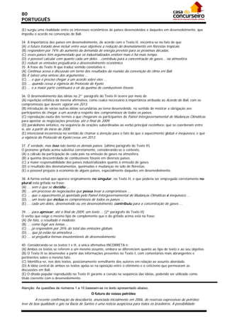80
PORTUGUÊS

(E) surgiu uma rivalidade entre os interesses econômicos de países desenvolvidos e daqueles em desenvolvimento, que
impediu o acordo na convenção de Bali.

34. A importância dos países em desenvolvimento, de acordo com o Texto II, encontra-se no fato de que
(A) o futuro tratado deve incluir entre seus objetivos a redução do desmatamento em florestas tropicais.
(B) respondem por 74% do aumento da demanda de energia previsto para as próximas décadas.
(C) esses países têm argumentado que os industrializados emitem mais e há mais tempo.
(D) é possível calcular com quanto cada um deles ...contribuiu para a concentração de gases... na atmosfera.
(E) reduzir as emissões prejudicaria o desenvolvimento econômico.
35. A frase do Texto II que traduz sentido conotativo é:
(A) Continua acesa a discussão em torno dos resultados da reunião da convenção do clima em Bali.
(B) E talvez uma síntese dos argumentos ...
(C) ... e que é preciso chegar a um acordo sobre eles ...
(D) ... quando cessa a vigência do Protocolo de Kyoto.
(E) ... e a maior parte continuará a vir da queima de combustíveis fósseis.

36. O desenvolvimento das idéias no 2º parágrafo do Texto II ocorre por meio de
(A) repetição enfática da mesma afirmativa, como realce necessário à importância atribuída ao Acordo de Bali, com os
compromissos que devem vigorar em 2013.
(B) introdução de várias outras idéias secundárias ao tema desenvolvido, no sentido de mostrar a obrigação aos
participantes de chegar a um acordo a respeito dos compromissos de todos os países.
(C) reprodução exata dos termos a que chegaram os participantes do Painel Intergovernamental de Mudanças Climáticas
para apontar as negociações previstas até o final de 2009.
(D) paralelismo sintático, na seqüência de orações subordinadas ao verbo principal reconhece, que se coordenam entre
si, até a partir do início de 2008.
(E) intencional incoerência no sentido de chamar a atenção para o fato de que o aquecimento global é inequívoco, e que
a vigência do Protocolo de Kyoto cessa em 2013.

37. É verdade, mas isso não isenta os demais países. (último parágrafo do Texto II)
O pronome grifado acima substitui corretamente, considerando-se o contexto,
(A) o cálculo da participação de cada país na emissão de gases na atmosfera.
(B) a queima descontrolada de combustíveis fósseis em diversos países.
(C) a maior responsabilidade dos países industrializados quanto à emissão de gases.
(D) o resultado dos desmatamentos, queimadas e mudanças no solo de florestas.
(E) o possível prejuízo à economia de alguns países, especialmente daqueles em desenvolvimento.

38. A forma verbal que aparece originalmente no singular, no Texto II, e que poderia ser empregada corretamente no
plural está grifada na frase:
(A) ... sem o que se decidiu ...
(B) ... um processo de negociações que possa levar a compromissos ...
(C) ... que o aquecimento já apontado pelo Painel Intergovernamental de Mudanças Climáticas é inequívoco ...
(D) ... um texto que inclua os compromissos de todos os países ...
(E) ... cada um deles, desenvolvido ou em desenvolvimento, contribuiu para a concentração de gases ...

39. ... para aprovar, até o final de 2009, um texto ... (2º parágrafo do Texto II)
O verbo que exige o mesmo tipo de complemento que o do grifado acima está na frase:
(A) De fato, o resultado é modesto.
(B) ... como fugir aos temas ...
(C) ... já respondem por 20% do total das emissões globais.
(D) ... que já estão na atmosfera ...
(E) ... só prejudica formas insustentáveis de desenvolvimento.

40. Considerando-se os textos I e II, a única afirmativa INCORRETA é:
(A) Ambos os textos se referem a um mesmo assunto, embora se diferenciem quanto ao tipo de texto e ao seu objetivo.
(B) O Texto II se desenvolve a partir das informações presentes no Texto I, com comentários mais abrangentes e
pertinentes sobre o mesmo fato.
(C) Identifica-se, nos dois textos, posicionamento semelhante dos autores em relação ao assunto abordado.
(D) A idéia central de ambos os textos apóia-se na oposição entre o otimismo e o ceticismo que permearam as
discussões em Bali.
(E) O ditado popular reproduzido no Texto II garante a coesão na seqüência das idéias, podendo ser utilizado como
título coerente com o desenvolvimento.

Atenção: As questões de números 1 a 10 baseiam-se no texto apresentado abaixo.
                                             O futuro do nosso petróleo
         A recente confirmação da descoberta, anunciada inicialmente em 2006, de reservas expressivas de petróleo
leve de boa qualidade e gás na Bacia de Santos é uma notícia auspiciosa para todos os brasileiros. A possibilidade
 