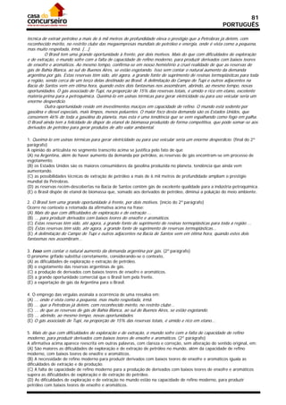 81
                                                                                                      PORTUGUÊS

técnica de extrair petróleo a mais de 6 mil metros de profundidade eleva o prestígio que a Petrobras já detém, com
reconhecido mérito, no restrito clube das megaempresas mundiais de petróleo e energia, onde é vista como a pequena,
mas muito respeitada, irmã. [...]
         O Brasil tem uma grande oportunidade à frente, por dois motivos. Mais do que com dificuldades de exploração
e de extração, o mundo sofre com a falta de capacidade de refino moderno, para produzir derivados com baixos teores
de enxofre e aromáticos. Ao mesmo tempo, confirma-se em nosso hemisfério a cruel realidade de que as reservas de
gás de Bahia Blanca, ao sul de Buenos Aires, se estão esgotando. Isso sem contar o natural aumento da demanda
argentina por gás. Estas reservas têm sido, até agora, a grande fonte de suprimento de resinas termoplásticas para toda
a região, sendo cerca de um terço delas destinado ao Brasil. A delimitação do Campo de Tupi e outros adjacentes na
Bacia de Santos vem em ótima hora, quando estes dois fantasmas nos assombram, abrindo, ao mesmo tempo, novas
oportunidades. O gás associado de Tupi, na proporção de 15% das reservas totais, é úmido e rico em etano, excelente
matéria-prima para a petroquímica. Queimá-lo em usinas térmicas para gerar eletricidade ou para uso veicular seria um
enorme desperdício.
         Outra oportunidade reside em investimentos maciços em capacidade de refino. O mundo está sedento por
gasolina e diesel especiais, mais limpos, menos poluentes. O maior foco desta demanda são os Estados Unidos, que
consomem 46% de toda a gasolina do planeta, mas esta é uma tendência que se vem espalhando como fogo em palha.
O Brasil ainda tem a felicidade de dispor de etanol de biomassa produzido de forma competitiva, que pode somar-se aos
derivados de petróleo para gerar produtos de alto valor ambiental.

1. Queimá-lo em usinas térmicas para gerar eletricidade ou para uso veicular seria um enorme desperdício. (final do 2º
parágrafo)
A opinião do articulista no segmento transcrito acima se justifica pelo fato de que
(A) na Argentina, além de haver aumento da demanda por petróleo, as reservas de gás encontram-se em processo de
esgotamento.
(B) os Estados Unidos são os maiores consumidores da gasolina produzida no planeta, tendência que ainda vem
aumentando.
(C) as possibilidades técnicas de extração de petróleo a mais de 6 mil metros de profundidade ampliam o prestígio
mundial da Petrobras.
(D) as reservas recém-descobertas na Bacia de Santos contêm gás de excelente qualidade para a indústria petroquímica.
(E) o Brasil dispõe de etanol de biomassa que, somado aos derivados de petróleo, diminui a poluição do meio ambiente.

2. O Brasil tem uma grande oportunidade à frente, por dois motivos. (início do 2º parágrafo)
Ocorre no contexto a retomada da afirmativa acima na frase:
(A) Mais do que com dificuldades de exploração e de extração ...
(B) ... para produzir derivados com baixos teores de enxofre e aromáticos.
(C) Estas reservas têm sido, até agora, a grande fonte de suprimento de resinas termoplásticas para toda a região ...
(D) Estas reservas têm sido, até agora, a grande fonte de suprimento de reservas termoplásticas...
(E) A delimitação do Campo de Tupi e outros adjacentes na Bacia de Santos vem em ótima hora, quando estes dois
fantasmas nos assombram...

3. Isso sem contar o natural aumento da demanda argentina por gás. (2º parágrafo)
O pronome grifado substitui corretamente, considerando-se o contexto,
(A) as dificuldades de exploração e extração de petróleo.
(B) o esgotamento das reservas argentinas de gás.
(C) a produção de derivados com baixos teores de enxofre e aromáticos.
(D) a grande oportunidade comercial que o Brasil tem pela frente.
(E) a exportação de gás da Argentina para o Brasil.

4. O emprego das vírgulas assinala a ocorrência de uma ressalva em:
(A) ... onde é vista como a pequena, mas muito respeitada, irmã.
(B) ... que a Petrobras já detém, com reconhecido mérito, no restrito clube...
(C) ... de que as reservas de gás de Bahia Blanca, ao sul de Buenos Aires, se estão esgotando.
(D) ... abrindo, ao mesmo tempo, novas oportunidades.
(E) O gás associado de Tupi, na proporção de 15% das reservas totais, é úmido e rico em etano...

5. Mais do que com dificuldades de exploração e de extração, o mundo sofre com a falta de capacidade de refino
moderno, para produzir derivados com baixos teores de enxofre e aromáticos. (2º parágrafo)
A afirmativa acima aparece reescrita em outras palavras, com clareza e correção, sem alteração do sentido original, em:
(A) São maiores as dificuldades de exploração e de extração de petróleo no mundo, além da capacidade de refino
moderno, com baixos teores de enxofre e aromáticos.
(B) A necessidade de refino moderno para produzir derivados com baixos teores de enxofre e aromáticos iguala as
dificuldades de extração e de produção.
(C) A falta de capacidade de refino moderno para a produção de derivados com baixos teores de enxofre e aromáticos
supera as dificuldades de exploração e de extração do petróleo.
(D) As dificuldades de exploração e de extração no mundo estão na capacidade de refino moderno, para produzir
petróleo com baixos teores de enxofre e aromáticos.
 