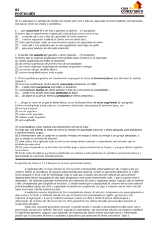 82
PORTUGUÊS

(E) A exploração e a extração de petróleo no mundo sofre com a falta de capacidade de refino moderno, com derivados
com baixos teores de enxofre e aromáticos.

6. ... que consomem 46% de toda a gasolina do planeta ... (3º parágrafo)
O mesmo tipo de complemento exigido pelo verbo grifado acima está na frase:
(A) ... o mundo sofre com a falta de capacidade de refino moderno ...
(B) ... e outros adjacentes na Bacia de Santos vem em ótima hora ...
(C) Outra oportunidade reside em investimentos maciços em capacidade de refino.
(D) ... mas esta é uma tendência que se vem espalhando como fogo em palha.
(E) ... para gerar produtos de alto valor ambiental.

7. O mundo está sedento por gasolina e diesel especiais ... (3º parágrafo)
O mesmo tipo de regência exigido pelo termo grifado acima encontra-se na expressão:
(A) notícia auspiciosa para todos os brasileiros.
(B) de reservas expressivas de petróleo leve de boa qualidade.
(C) no restrito clube das megaempresas mundiais de petróleo e energia.
(D) as reservas de gás de Bahia Blanca.
(E) resinas termoplásticas para toda a região.

8. O termo grifado que poderia ser corretamente empregado na forma de feminino plural, sem alteração do sentido
original, é:
(A) A recente confirmação da descoberta, anunciada inicialmente em 2006 ...
(B) ... é uma notícia auspiciosa para todos os brasileiros.
(C) A possibilidade técnica de extrair petróleo a mais de 6 mil metros de profundidade ...
(D) ... sendo cerca de um terço delas destinado ao Brasil.
(E) ... de dispor de etanol de biomassa produzido de forma competitiva ...

9. ... de que as reservas de gás de Bahia Blanca, ao sul de Buenos Aires, se estão esgotando. (2º parágrafo)
A forma verbal grifada acima pode ser corretamente substituída, sem prejuízo do sentido original, por:
(A) está para esgotar.
(B) vai ser esgotado.
(C) estão sendo esgotadas.
(D) vinham sendo esgotadas.
(E) vem esgotando.

10. A concordância verbo-nominal está inteiramente correta na frase:
(A) Urge que seja definido as metas de oferta de energia em quantidade suficiente e preço adequado, para impulsionar
o desenvolvimento do país.
(B) É imprescindível que se cumpram os acordos firmados em relação à oferta de energia e aos preços adequados, e
que se atenda ao aumento da demanda.
(C) Uma política fiscal aplicada sobre as ofertas de energia devem controlar o cumprimento dos contratos que se
estabeleceu nesse setor.
(D) Os países importadores de derivados de petróleo paga o preço estabelecido na Europa, o que gera efeitos negativos
na economia.
(E) Existe metas brasileiras que foram estabelecidas em relação à auto-suficiência em petróleo e o momento oferece a
oportunidade de cumpri-las satisfatoriamente.

As questões de números 1 a 8 baseiam-se no texto apresentado abaixo.

          A exploração dos recursos naturais da Terra permite à humanidade atingir patamares de conforto cada vez
maiores. Diante da abundância de riquezas proporcionada pela natureza, sempre se aproveitou dela como se o dote
fosse inesgotável. Essa visão foi reformulada. Hoje se sabe que a maioria dos recursos naturais de que o homem
depende para manter seu padrão de vida pode desaparecer num prazo relativamente curto, e que é urgente evitar o
desperdício. Um relatório publicado recentemente dá a dimensão de como a exploração desses recursos saiu do controle
e das consequências que isso pode ter no futuro. O estudo mostra que o atual padrão de consumo de recursos naturais
pela humanidade supera em 30% a capacidade do planeta de recuperá-los. Ou seja, a natureza não dá mais conta de
repor tudo o que o bicho-homem tira dela.
          A exploração abusiva do planeta já tem conseqüências visíveis. A cada ano, desaparece uma área equivalente a
duas vezes o território da Holanda. Metade dos rios do mundo está contaminada por esgoto, agrotóxicos e lixo
industrial. A degradação e a pesca predatória ameaçam reduzir em 90% a oferta de peixes utilizados para a
alimentação. As emissões de CO2 cresceram em ritmo geométrico nas últimas décadas, provocando o aumento da
temperatura do globo.
          Evitar uma catástrofe planetária é possível. O grande desafio é conciliar o desenvolvimento dos países com a
preservação dos recursos naturais. Para isso, segundo os especialistas, são necessárias soluções tecnológicas e políticas.
O engenheiro agrônomo uruguaio Juan Izquierdo, do Programa das Nações Unidas para Agricultura e Alimentação,
propõe que se concedam incentivos e subsídios a agricultores que produzam de forma sustentável. "Hoje a
 