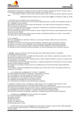 83
                                                                                                     PORTUGUÊS

produtividade de uma lavoura é calculada com base nos quilos de alimentos produzidos por hectare. No futuro, deverá
ser baseada na capacidade de economizar recursos escassos, como a água", diz ele.
         Como mostra o relatório, é preciso evitar a todo custo que se usem mais recursos do que a natureza é capaz de
repor.
                       (Adaptado de Roberta de Abreu Lima e Vanessa Vieira. Veja,5 de novembro de 2008, pp. 96-99)

1. A afirmativa correta, condizente com o assunto do texto, é:
(A) O colapso atual no fornecimento dos recursos naturais indispensáveis para o conforto da humanidade já colocou em
risco a qualidade de vida no planeta.
(B) A produção de alimentos em todo o mundo está diminuindo, com a falta de interesse de governos no sentido de
oferecer incentivos aos agricultores.
(C) O acesso irrestrito aos recursos naturais é a garantia de manutenção de um patamar de conforto que possa
favorecer as condições de vida no planeta.
(D) O desenvolvimento dos países só será mantido se houver condições favoráveis para a plena exploração dos recursos
naturais de que eles dispõem.
(E) O ritmo atual de consumo dos recursos naturais já supera a capacidade do planeta em se refazer, o que constitui
séria ameaça para o futuro da humanidade.

2. No 2º parágrafo,
(A) cria-se a possibilidade de catástrofes ambientais, caso não sejam tomadas medidas eficazes de controle da
devastação ambiental.
(B) desenha-se um panorama de destruição do meio ambiente, resultado da ação inconsequente do homem.
(C) expõem-se as metas a serem consideradas na conscientização da necessidade de preservação ambiental.
(D) discutem-se as causas que deram origem a inúmeras catástrofes ambientais, devido à presença humana.
(E) especula-se sobre um previsível cenário de devastação, em razão do desrespeito a que está sujeita a natureza.



3. Ou seja, a natureza não dá mais conta de repor tudo o que o bicho-homem tira dela. (1º parágrafo)
A expressão grifada acima assinala
(A) a retomada, em outros termos, do sentido da afirmativa anterior, para enfatizar a importância do respeito ao ritmo
da natureza na reposição de seus elementos.
(B) uma oposição à informação anterior, tomando por base os dados contidos no relatório, de que há na natureza sinais
de esgotamento de suas riquezas.
(C) uma retificação ao que foi informado anteriormente, a respeito da importância do fornecimento de recursos naturais
para que o homem sobreviva no planeta.
(D) a adição de novos dados ao contexto, para que os problemas que vêm sendo mencionados sejam devidamente
solucionados.
(E) uma dúvida a respeito da possibilidade de percepção de que o homem deve tornar-se um auxiliar da natureza na
reposição de suas riquezas.

4. ... e das consequências que isso pode ter no futuro. (1º parágrafo)
O pronome grifado acima substitui corretamente, considerando-se o contexto,
(A) a reformulação de uma visão consumista das riquezas da Terra...
(B) a necessidade de se evitar desperdício dos recursos naturais...
(C) a abundância de recursos naturais encontrados no planeta...
(D) a exploração descontrolada dos recursos naturais da Terra...
(E) a manutenção de um padrão de vida confortável para a população...

5. Identifica-se relação de causa e consequência, respectivamente, entre os seguintes fatos expostos no texto:
(A) abundância de riquezas naturais // reformulação das condições de seu aproveitamento.
(B) desaparecimento de grande parte dos recursos naturais // aceitação do descontrole na exploração dessas riquezas.
(C) crescimento acentuado das emissões de CO2 // aumento evidente da temperatura global.
(D) possibilidade de se evitarem catástrofes // controle do desenvolvimento de algumas nações.
(E) concessão de incentivos e de subsídios a agricultores // produção de alimentos por práticas sustentáveis.

6. ... a agricultores que produzam de forma sustentável. (3º parágrafo)
A forma verbal grifada acima indica, no contexto,
(A) condição necessária.
(B) hipótese possível.
(C) ação real e concreta.
(D) fato a se realizar no futuro.
(E) fato passado anterior a outro.

7. ... é preciso evitar a todo custo que se usem mais recursos do que a natureza é capaz de repor. (último parágrafo)
A forma verbal que traduz exatamente o sentido da que está grifada acima é:
(A) foram usados.
 