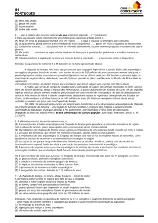 84
PORTUGUÊS

(B) tinha sido usado.
(C) possa ser usado.
(D) sejam usados.
(E) tenha sido usado.

8. ... que a maioria dos recursos naturais de que o homem depende ... (1º parágrafo)
A frase cuja lacuna estará corretamente preenchida pela expressão grifada acima é:
(A) Hoje um terço da população mundial vive em regiões ...... a água é escassa ou imprópria para consumo.
(B) O aquecimento global permite a disseminação de micro-organismos ...... põem em risco o equilíbrio do ecossistema.
(C) Catástrofes naturais, ...... estudiosos vêm se referindo ultimamente, trazem enormes prejuízos à economia de todo o
planeta.
(D) Os dados ...... contavam os especialistas serviram de base para a previsão dos problemas e a melhor maneira de
enfrentá-los.
(E) Cálculos relativos à exploração de recursos naturais levam à conclusão ...... é necessário evitar o desperdício.

Atenção: As questões de números 9 a 15 baseiam-se no texto apresentado abaixo.

          A Chapada do Araripe, no Ceará, abriga tesouros que conjugam importância e poesia. Maior sítio arqueológico
em registro de peixes fósseis do mundo, suas rochas de cerca de 110 milhões de anos conservam animais nos quais é
possível pesquisar células musculares e aparelhos digestivos com as últimas refeições. Foi também o primeiro lugar do
mundo onde surgiram flores, datadas do período Cretáceo, quando as placas continentais do Brasil e da África ainda se
separavam.
Incrustadas em rochas, as plantas fósseis são exemplares que deram origem aos vegetais com flores atuais.
          A região, que serviu de campo de estudos para a concepção de alguns dos animais mostrados no filme Jurassic
Park, de Steven Spielberg, abriga o Parque dos Pterossauros, a quatro quilômetros de Santana do Cariri. Ali são expostas
réplicas artísticas desses animais voadores que possuíam até cinco metros de envergadura. Ao lado de dinossauros de
cerca de três metros de altura e oito de comprimento, disputaram espaço na região que corresponde aos Estados do
Ceará, de Pernambuco e do Piauí há cerca de 100 milhões de anos. De todos os exemplares fósseis dessa ave já
achados no mundo, um terço está na Chapada do Araripe.
          Em 2006, foi aprovado pela Unesco um projeto para transformar a área de pesquisas arqueológicas da Chapada
no primeiro geopark da América – uma região de turismo científico e ecológico que propicia o autocrescimento
sustentado da população. O parque abrange 5 mil quilômetros, oito municípios e nove sítios de observação.
(Adaptado do texto de Juliana Winkel. Brasil. Almanaque de cultura popular. São Paulo: Andreatto, ano 8, n. 95,
03/2007)

9. A afirmativa correta, de acordo com o texto, é:
(A) A exposição dos achados arqueológicos na Chapada do Araripe pode prejudicar a rotina dos moradores da região
com o afluxo de turistas, pouco preocupados com a conservação desse tesouro natural.
(B) Os habitantes da Chapada do Araripe estão sujeitos às imposições de uma natureza hostil, vivendo em meio a rochas
e a vestígios pré-históricos, que devem ser mantidos intocados, apenas como atrativo turístico.
(C) A importância do sítio arqueológico da Chapada do Araripe está não só nos exemplares fósseis ali existentes, como
também na decisão de incentivar o turismo científico e ecológico na região.
(D) A criação de um parque de grande dimensão, voltado para os estudos científicos, poderá criar obstáculos ao
desenvolvimento regional, tendo em vista a priorização das pesquisas com material arqueológico.
(E) A presença de vegetais entre os restos arqueológicos de animais alerta para a destruição das condições de vida em
uma região brasileira, que era bastante fértil durante determinado período préhistórico.

10. É correto inferir do texto que a poesia, na Chapada do Araripe, mencionada pelo autor no 1º parágrafo, se refere
(A) às plantas fósseis, primeiros exemplares com flores.
(B) à criação e à extensão do primeiro geopark da América.
(C) às réplicas dos animais mostrados no filme Jurassic Park.
(D) à preservação de inúmeros achados arqueológicos.
(E) à antiguidade das rochas, datadas de 110 milhões de anos.

11. A Chapada do Araripe, no Ceará, abriga tesouros... (início do texto)
A afirmativa acima só NÃO se explica pelo fato de que a Chapada
(A) constitui o maior registro de peixes fósseis do mundo.
(B) se tornou campo fértil para pesquisas científicas.
(C) guarda plantas fósseis que originaram os atuais vegetais com flores.
(D) possui um terço dos exemplares fósseis de pterossauros do mundo.
(E) era uma extensa área geográfica há cerca de 100 milhões de anos.

Instrução: Para responder às questões de números 12 e 13, considere o segmento transcrito do último parágrafo.
– uma região de turismo científico e ecológico que propicia o autocrescimento sustentado da população.
12. O emprego do travessão isola
(A) repetição para realçar o termo precedente.
(B) afirmativa de sentido explicativo.
 