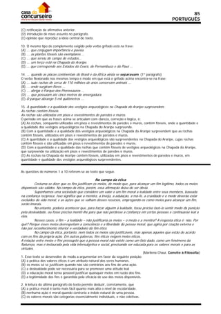 85
                                                                                                      PORTUGUÊS

(C) retificação da afirmativa anterior.
(D) introdução de novo assunto no parágrafo.
(E) opinião que reproduz a ideia central do texto.

13. O mesmo tipo de complemento exigido pelo verbo grifado está na frase:
(A) ... que conjugam importância e poesia.
(B) ... as plantas fósseis são exemplares ...
(C) ... que serviu de campo de estudos...
(D) ... um terço está na Chapada do Araripe.
(E) ... que corresponde aos Estados do Ceará, de Pernambuco e do Piauí ...

14. ... quando as placas continentais do Brasil e da África ainda se separavam. (1º parágrafo)
O verbo flexionado nos mesmos tempo e modo em que está o grifado acima encontra-se na frase:
(A) ... suas rochas de cerca de 110 milhões de anos conservam animais ...
(B) ... onde surgiram flores ...
(C) ... abriga o Parque dos Pterossauros ...
(D) ... que possuíam até cinco metros de envergadura.
(E) O parque abrange 5 mil quilômetros ...

15. A quantidade e a qualidade dos vestígios arqueológicos na Chapada do Araripe surpreendem.
As rochas contêm fósseis.
As rochas são utilizadas em pisos e revestimentos de paredes e muros.
O período em que as frases acima se articulam com clareza, correção e lógica, é:
(A) As rochas, conquanto utilizadas em pisos e revestimentos de paredes e muros, contêm fósseis, onde a quantidade e
a qualidade dos vestígios arqueológicos na Chapada do Araripe surpreende.
(B) Com a quantidade e a qualidade dos vestígios arqueológicos na Chapada do Araripe surpreendem que as rochas
contêm fósseis, utilizados em pisos e revestimentos de paredes e muros.
(C) A quantidade e a qualidade dos vestígios arqueológicos são surpreendentes na Chapada do Araripe, cujas rochas
contêm fósseis e são utilizadas em pisos e revestimentos de paredes e muros.
(D) Com a quantidade e a qualidade das rochas que contêm fósseis de vestígios arqueológicos na Chapada do Araripe,
que surpreende na utilização em pisos e revestimentos de paredes e muros.
(E) As rochas na Chapada do Araripe contém fósseis, utilizadas em pisos e revestimentos de paredes e muros, em
quantidade e qualidade dos vestígios arqueológicos surpreendentes.


As questões de números 1 a 10 referem-se ao texto que segue.

                                                   No campo da ética
          Costuma-se dizer que os fins justificam os meios, de modo que, para alcançar um fim legítimo, todos os meios
disponíveis são válidos. No campo da ética, porém, essa afirmação deixa de ser óbvia.
          Suponhamos uma sociedade que considere um valor e um fim moral a lealdade entre seus membros, baseada
na confiança recíproca. Isso significa que a mentira, a inveja, a adulação, a má-fé, a crueldade e o medo deverão estar
excluídos da vida moral, e as ações que se valham desses recursos, empregando-os como meios para alcançar um fim,
serão imorais.
          No entanto, poderia acontecer que, para forçar alguém à lealdade, fosse preciso fazê-lo sentir medo da punição
pela deslealdade, ou fosse preciso mentir-lhe para que não perdesse a confiança em certas pessoas e continuasse leal a
elas.
          Nesses casos, o fim – a lealdade – não justificaria os meios – o medo e a mentira? A resposta ética é: não. Por
quê? Porque esses meios desrespeitam a consciência e a liberdade da pessoa moral, que agiria por coação externa e
não por reconhecimento interior e verdadeiro do fim ético.
          No campo da ética, portanto, nem todos os meios são justificáveis, mas apenas aqueles que estão de acordo
com os fins da própria ação. Em outras palavras, fins éticos exigem meios éticos.
A relação entre meios e fins pressupõe que a pessoa moral não existe como um fato dado, como um fenômeno da
Natureza, mas é instaurada pela vida intersubjetiva e social, precisando ser educada para os valores morais e para as
virtudes.
                                                                                    (Marilena Chauí, Convite à Filosofia)
1. Esse texto se desenvolve de modo a argumentar em favor da seguinte posição:
(A) a prática dos valores éticos é um atributo natural dos seres humanos.
(B))os meios só se justificam quando não são contrários aos fins de uma ação.
(C) a deslealdade pode ser necessária para se promover uma atitude leal.
(D) a educação moral torna possível justificar quaisquer meios em razão dos fins.
(E) a legitimidade dos fins é garantida pela eficácia de uso dos meios disponíveis.

2. A leitura do último parágrafo do texto permite deduzir, corretamente, que
(A) a prática moral é tanto mais fácil quanto mais alto o nível de escolaridade.
(B) nenhuma ação é moral quando contraria a índole natural de uma pessoa.
(C) os valores morais são categorias essencialmente individuais, e não coletivas.
 