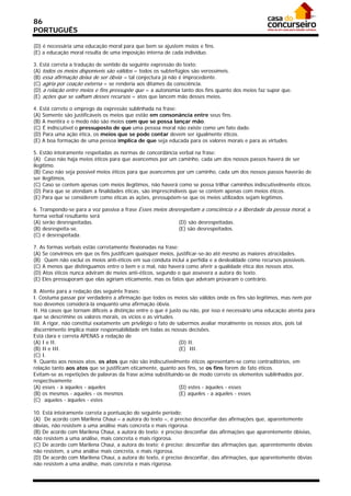 86
PORTUGUÊS

(D) é necessária uma educação moral para que bem se ajustem meios e fins.
(E) a educação moral resulta de uma imposição interna de cada indivíduo.

3. Está correta a tradução de sentido da seguinte expressão do texto:
(A) todos os meios disponíveis são válidos = todos os subterfúgios são verossímeis.
(B) essa afirmação deixa de ser óbvia = tal conjectura já não é improcedente.
(C) agiria por coação externa = se renderia aos ditames da consciência.
(D) a relação entre meios e fins pressupõe que = a autonomia tanto dos fins quanto dos meios faz supor que.
(E))ações que se valham desses recursos = atos que lancem mão desses meios.

4. Está correto o emprego da expressão sublinhada na frase:
(A) Somente são justificáveis os meios que estão em consonância entre seus fins.
(B) A mentira e o medo não são meios com que se possa lançar mão.
(C))É indiscutível o pressuposto de que uma pessoa moral não existe como um fato dado.
(D) Para uma ação ética, os meios que se pode contar devem ser igualmente éticos.
(E) A boa formação de uma pessoa implica de que seja educada para os valores morais e para as virtudes.

5. Estão inteiramente respeitadas as normas de concordância verbal na frase:
(A)) Caso não haja meios éticos para que avancemos por um caminho, cada um dos nossos passos haverá de ser
ilegítimo.
(B) Caso não seja possível meios éticos para que avancemos por um caminho, cada um dos nossos passos haverão de
ser ilegítimos.
(C) Caso se contem apenas com meios ilegítimos, não haverá como se possa trilhar caminhos indiscutivelmente éticos.
(D) Para que se atendam a finalidades éticas, são imprescindíveis que se contem apenas com meios éticos.
(E) Para que se considerem como éticas as ações, pressupõem-se que os meios utilizados sejam legítimos.

6. Transpondo-se para a voz passiva a frase Esses meios desrespeitam a consciência e a liberdade da pessoa moral, a
forma verbal resultante será
(A) serão desrespeitadas.                                   (D))são desrespeitadas.
(B) desrespeita-se.                                         (E) são desrespeitados.
(C) é desrespeitada.

7. As formas verbais estão corretamente flexionadas na frase:
(A) Se convirmos em que os fins justificam quaisquer meios, justificar-se-ão até mesmo as maiores atrocidades.
(B)) Quem não exclui os meios anti-éticos em sua conduta inclui a perfídia e a deslealdade como recursos possíveis.
(C) A menos que distinguamos entre o bem e o mal, não haverá como aferir a qualidade ética dos nossos atos.
(D) Atos éticos nunca adviram de meios anti-éticos, segundo o que assevera a autora do texto.
(E) Eles pressuporam que elas agiriam eticamente, mas os fatos que adviram provaram o contrário.

8. Atente para a redação das seguinte frases:
I. Costuma passar por verdadeiro a afirmação que todos os meios são válidos onde os fins são legítimos, mas nem por
isso devemos considerá-la enquanto uma afirmação óbvia.
II. Há casos que tornam difíceis a distinção entre o que é justo ou não, por isso é necessário uma educação atenta para
que se descrimine os valores morais, os vícios e as virtudes.
III. A rigor, não constitui exatamente um privilégio o fato de sabermos avaliar moralmente os nossos atos, pois tal
discernimento implica maior responsabilidade em todas as nossas decisões.
Está clara e correta APENAS a redação de
(A) I e II.                                                     (D) II.
(B) II e III.                                                   (E)) III.
(C) I.
9. Quanto aos nossos atos, os atos que não são indiscutivelmente éticos apresentam-se como contraditórios, em
relação tanto aos atos que se justificam eticamente, quanto aos fins, se os fins forem de fato éticos.
Evitam-se as repetições de palavras da frase acima substituindo-se de modo correto os elementos sublinhados por,
respectivamente
(A) esses - à aqueles - aqueles                                 (D) estes - àqueles - esses
(B) os mesmos - aqueles - os mesmos                             (E) aqueles - a aqueles - esses
(C)) aqueles - àqueles - estes

10. Está inteiramente correta a pontuação do seguinte período:
(A)) De acordo com Marilena Chauí – a autora do texto –, é preciso desconfiar das afirmações que, aparentemente
óbvias, não resistem a uma análise mais concreta e mais rigorosa.
(B) De acordo com Marilena Chauí, a autora do texto: é preciso desconfiar das afirmações que aparentemente óbivias,
não resistem a uma análise, mais concreta e mais rigorosa.
(C) De acordo com Marilena Chauí, a autora do texto; é preciso: desconfiar das afirmações que, aparentemente óbvias
não resistem, a uma análise mais concreta, e mais rigorosa.
(D) De acordo com Marilena Chauí, a autora do texto, é preciso desconfiar, das afirmações, que aparentemente óbvias
não resistem a uma análise, mais concreta e mais rigorosa.
 