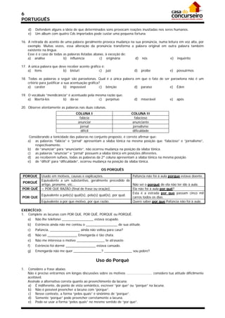 6
PORTUGUÊS

     d)   Defendem alguns a ideia de que determinados sons provocam reações inusitadas nos seres humanos.
     e)   Um album com quatro Cds importados pode custar uma pequena fortuna.

16. A retirada do acento de uma palavra geralmente provoca mudança na sua pronúncia, numa leitura em voz alta, por
    exemplo. Muitas vezes, essa alteração da pronúncia transforma a palavra original em outra palavra também
    existente na língua.
    Esse é o caso de todas as palavras listadas abaixo, à exceção de:
    a) análise             b) influência            c) originária     d) nós                e) inquérito

17. A única palavra que deve receber acento gráfico é:
    a) itens              b) bisturi              c) juiz                     d)   proibe              e)   possuirmos

18. Todas as palavras a seguir são paroxítonas. Qual é a única palavra em que o fato de ser paroxítona não é um
    critério para justificar a sua acentuação gráfica?
    a) caráter                 b) impossível          c) bênção       d) paraíso           e) Éden

19. O vocábulo “mendicância” é acentuado pela mesma razão que:
    a) libertá-los       b) dá-se              c) perpétuo                    d)   miserável           e)   após

20. Observe atentamente as palavras nas duas colunas.
                                      COLUNA I                              COLUNA II
                                        falácia                               falacioso
                                       anunciar                             anunciante
                                         jornal                              jornalismo
                                         difícil                             dificuldade
      Considerando a tonicidade das palavras no conjunto proposto, é correto afirmar que:
     a) as palavras “falácia” e “jornal” apresentam a sílaba tônica na mesma posição que “falacioso” e “jornalismo”,
         respectivamente.
     b) de “anunciar” para “anunciante”, não ocorreu mudança na posição da sílaba tônica.
     c) as palavras “anunciar” e “jornal” possuem a sílaba tônica em posições diferentes.
     d) ao receberem sufixos, todas as palavras da 2ª coluna apresentam a sílaba tônica na mesma posição.
     e) de “difícil” para “dificuldade”, ocorreu mudança na posição da sílaba tônica.

                                                       OS PORQUÊS
PORQUE        Usado em motivos, causas e explicações.                     Pafúncia não foi à aula porque estava doente.
              Equivalente a um substantivo, geralmente precedido de
PORQUÊ
              artigo, pronome, etc...                                     Não sei o porquê de ela não ter ido à aula.
POR QUÊ       = POR QUE RAZÃO (final de frase ou oração).                 Ela não foi à aula por quê?
                                                                          Esta é a estrada por que passam cinco mil
              Equivalente a pelo(s) qual(is), pela(s) qual(is), por qual.
POR QUE                                                                   carros todos os dias.
              Equivalente a por que motivo, por que razão.                Quero saber por que Pafúncia não foi à aula.

EXERCÍCIO:
1. Complete as lacunas com POR QUE, POR QUÊ, PORQUE ou PORQUÊ.
   a) Não lhe telefonei _________________ estava ocupado.
     b)   Estrôncio ainda não me contou o _________________ de sua atitude.
     c)   Pafúncia, ________________ ainda não voltou para casa?
     d)   Não sei ________________ Emengarda é tão chata.
     e)   Não me interessa o motivo _______________ te atrasaste.
     f)   Estrôncio foi dormir ________________ estava cansado.
     g)   Emengarda não me quer _______________? _______________ sou pobre?

                                                    Uso do Porquê
1.   Considere a frase abaixo.
     Não é preciso entrarmos em longas discussões sobre os motivos ......................... considero tua atitude dificilmente
     aceitável.
     Assinale a alternativa correta quanto ao preenchimento da lacuna.
     a) É indiferente, do ponto de vista semântico, escrever “por que” ou “porque” na lacuna.
     b) Não é possível preencher a lacuna com “porque”.
     c) Nesse contexto, a forma “pelos quais” é sinônimo de “porque”.
     d) Somente “porque” pode preencher corretamente a lacuna.
     e) Pode-se usar a forma “pelos quais” no mesmo sentido de “por que”.
 