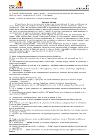 87
                                                                                                      PORTUGUÊS

(E) De acordo com Marilena Chauí, – a autora do texto - é preciso desconfiar das afirmações, que, aparentemente
óbvias não resistem a uma análise mais concreta e, mais rigorosa.
21/05/03 - 16:58
Atenção: As questões de números 11 a 20 referem-se aotexto que segue.

                                                   Guerra na televisão
          O cinismo é uma das armas dos humoristas. No dia em que começou a invasão do Iraque, um deles escreveu
em sua coluna de jornal que ia comprar um balde de pipocas, sintonizar a TV num canal internacional e esticar as
pernas no sofá. O pior é que esse tipo de cinismo não é de responsabilidade exclusiva do humorista do jornal, mas do
próprio tipo de transmissão: os telespectadores se deparam não exatamente com as atrocidades da guerra, mas com
uma espécie de cenário de videogame, com clarões e explosões na panorâmica noturna de uma cidade fantasmagórica.
As emissoras fazem da cobertura da guerra um espetáculo para grande audiência.
          Poupado das visões particularizadas dos corpos atingidos, das expressões de dor, dos inúmeros rostos dos
mortos e feridos, o telespectador é induzido a uma percepção asséptica de cada bombardeio, como num combate
puramente virtual. Some-se a isso o tempo que gastam os canais de TV na descrição dos armamentos, no preço de cada
operação, nas estatísticas de todo tipo, nas análises dos especialistas – e praticamente nada sobra de espaço para o que
realmente deveria contar: a trágica experiência humana dos envolvidos.
          Muitos dos próprios jornalistas – sobretudo os que estão mais próximos das cenas de combate – procuram
desfazer essa banalização da violência com relatos realistas e dramáticos. Mas suas palavras, sendo apenas palavras,
não eliminam o efeito das imagens "higienizadas" da guerra, captadas por câmeras fixas, acionadas por controle remoto.
Não é estranho que nos filmes de ficção mais violentos se exibam os detalhes mais miúdos e sórdidos, ao passo que no
telejornalismo a barbárie ganha o aspecto aceitável de uma grande cena ficcional?
(Severiano Linhares, inédito)

11. A idéia fundamental desenvolvida no texto está corretamente resumida em:
(A) Deve-se ao cinismo dos humoristas o fato de que as imagens da guerra percam toda a gravidade que lhes é
inerente.
(B)) As transmissões ao vivo das cenas de guerra se fazem de modo a retirar das imagens o impacto da violência que se
abate sobre os envolvidos.
(C) É a violência dos filmes de ficção que torna insignificante a brutalidade amplamente propagada nas cenas de guerra
dos telejornais.
(D) Alguns jornalistas preferem, em vez de se valer das palavras, dar toda a ênfase à documentação fotográfica que
realizam no local da conflagração.
(E) Quando mostram os detalhes de uma batalha sangrenta, as reportagens acabam por dar mais ênfase aos dramas
subjetivos que à tragédia real.

12. É correta a seguinte afirmação sobre o texto:
(A) A expressão percepção asséptica (2º parágrafo) tem sentido inteiramente oposto ao da expressão imagens
“higienizadas” (3º parágrafo).
(B) No contexto do 2º parágrafo, a expressão Poupado das visões tem o sentido de Exposto às cenas.
(C) A expressão sendo apenas palavras, no 3º parágrafo, tem o mesmo sentido de ainda que fossem tão-somente
palavras.
(D)) No 3º parágrafo, os termos filmes de ficção e telejornalismo estão sendo utilizados no desenvolvimento de uma
contraposição.
(E) A expressão a barbárie ganha o aspecto aceitável, no 3º parágrafo, deve ser entendida como a barbárie vença a
aparência de aceitabilidade.

13. Está apropriado o emprego e correta a grafia de todas as palavras da frase:
(A) A opinião do autor vai de encontro a daqueles que vêm no cinismo uma das armas que os humoristas não
despensam.
(B) As emissoras lutam entre si pela obtensão de um grande nível de audiência, razão porque fazem da cobertura da
guerra um grande espetáculo.
(C)) Os discursos dos governantes revelam toda a sua hipocrisia quando enfatizam a nobreza dos motivos que os
levaram à conflagração.
(D) Não é atoa que os jornalistas mais próximos das cenas de combate são os que dispendem mais esforços para evitar
a banalização da violência.
(E) A assepssia que caracteriza as transmissões tem a pretenção de promover uma imagem aceitável das cenas mais
brutaes.

14. Para preencher corretamente a lacuna, o verbo indicado entre parênteses deverá ser flexionado numa forma do
plural na seguinte frase:
(A)) A menos que se ...... (perder) no tempo, essas imagens “higienizadas” testemunharão para sempre a
insensibilidade de nossa época.
(B) Uma das marcas dessas transmissões jornalísticas ...... (estar) nas semelhanças que guardam com as imagens de
um jogo eletrônico.
(C) Mesmo que não ...... (criar) outros efeitos, esse tipo de transmissão já seria nocivo por implicar a banalização da
violência.
 