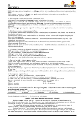 88
PORTUGUÊS

(D) Se tudo o que as câmeras captassem ...... (chegar) até nós, sem uma edição maliciosa, nossas reações seriam bem
outras.
(E) As pessoas a quem se ...... (dirigir) esse tipo de telejornalismo são vistas mais como consumidores de
entretenimento do que como cidadãos.
21/05/03 - 16:58
15. Está adequado o emprego do elemento sublinhado na frase:
(A) Uma das armas mais poderosas de cuja se valem os humoristas é o cinismo.
(B) A percepção asséptica de cada bombardeio em que visam essas transmissões é uma violência em si mesma.
(C) É na transmissão higienizada dos bombardeios aonde que as emissoras revelam toda a sua insensibilidade.
(D) A trágica experiência da qual todos os envolvidos numa batalha se submetem parece contar pouco para as
emissoras.
(E)) Os critérios por que se pautam os jornais televisivos, nesse tipo de transmissão, não são minimamente éticos.

16. Está clara e correta a redação da seguinte frase:
(A)) Os detalhes estatísticos e os pormenores técnicos são irrelevantes, se confrontados com as dores reais de cada um
dos atingidos pela guerra.
(B) É irrelevante haverem tantos dados estatísticos ou pormenores técnicos confrontando-se àqueles atingidos pelas
dores reais de uma guerra.
(C) Se virmos a confrontar os pormenores estatísticos e os detalhes técnicos diante dos horrores da guerra, o que
resulta é que são irrelevantes.
(D) Os horrores da guerra, quando confrontada com miudezas técnicas ou números estatísticos, parece menos
irrelevante do que de fato seria.
(E) Os horrores da guerra faz perder a relevância dos números e dos detalhes técnicos, ao destacar a dor de quem foi
realmente atingido por ela.

17. O emprego e a posição dos pronomes sublinhados estão adequados na frase:
(A) Se queres a paz, não se descuide: se prepara para a guerra.
(B)) Se quiserdes a paz, não vos descuideis: preparai-vos para a guerra.
(C) Se quer a paz, não te descuide: te prepara para a guerra.
(D) Se quereis a paz, não se descuidem: preparai-se para a guerra.
(E) Se queremos a paz, não descuidemo-nos: nos preparemos para a guerra.

18. É preciso corrigir a redação apenas da frase:
(A) São muitas as pessoas que se deixam atingir pelo fascínio plástico da transmissão de uma cena de batalha.
(B) O fascínio plástico das imagens de uma batalha acaba envolvendo um sem número de pessoas.
(C) Não houvesse, de fato, o fascínio humano pela plasticidade da imagem de uma batalha, essas transmissões não
teriam tanta audiência.
(D)) O fascínio plástico que as pessoas se deixam envolver acaba ensejando no sucesso de audiência das transmissões
de tais cenas.
(E) O fascínio que certas imagens terríveis provocam nos telespectadores advém da inegável beleza de sua plasticidade.

19. Atente para as seguintes frases:
I. À qualquer hora estamos dispostos a assistir à cenas de guerra.
II. Àquela hora da noite, ainda estávamos atentos à transmissão das cenas da guerra.
III. Daqui a uma hora esse canal passará a transmitir a comunicação que o Presidente fará à Nação.
Quanto à necessidade de usar-se o sinal de crase, está inteiramente correto o que se lê em
(A) I, II e III.                                              (D) II, somente.
(B) I e II, somente.                                          (E)) II e III, somente.
(C) I e III, somente.

20. Poupado das visões particularizadas dos corpos atingidos, o telespectador é induzido a uma percepção
asséptica de cada bombardeio.
No contexto do período acima, o segmento sublinhado tem como função exprimir uma
(A) finalidade.        (B) dúvida.            (C) causalidade.      (D) decorrência.             (E) improbabilidade.

Atenção: As questões de números 1 a 15 referem-se ao texto abaixo:
                             Cuidado: o uso desse aparelho pode produzir violência
         A revista Science publicou, em 2002, o relatório de uma pesquisa coordenada por Jeffrey Johnson, da
Universidade de Colúmbia, em Nova York. O estudo mostra uma relação significativa entre o comportamento violento e
o número de horas que um sujeito (adolescente ou jovem adulto) passa assistindo à TV.
         Pela pesquisa de Johnson, os televisores deveriam ser comercializados com um aviso, como os maços de
cigarros: cuidado, a exposição prolongada à tela desse aparelho pode produzir violência.
         Estranho? Nem tanto. É bem provável que a fonte de muita violência moderna seja nossa insubordinação
básica: ninguém quer ser ou continuar sendo quem é. Podemos proclamar nossa nostalgia de tempos mais resignados,
mas duvido que queiramos ou possamos renunciar à divisão constante entre o que somos e o que gostaríamos de ser.
 