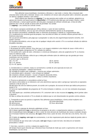 89
                                                                                                      PORTUGUÊS

         Para alimentar nossa insatisfação, inventamos a literatura e, mais tarde, o cinema. Mas a invenção mais
astuciosa talvez tenha sido a televisão. Graças a ela, instalamos em nossas salas uma janela sobre o devaneio, que pode
ser aberta a qualquer instante e sem esforço.
         Pouco importa que fiquemos no zapping (*) ou que paremos para sonhar em ser policiais, gângsteres ou
apenas nós mesmos (um pouco piores) no Big brother. A TV confirma uma idéia que está sempre conosco: existe
outra dimensão, e nossas quatro paredes são uma jaula. A pesquisa de Johnson constata que, à força de olhar,
podemos ficar a fim de sacudir as barras além do permitido. Faz sentido.
(*) zapping = uso contínuo do controle remoto.

1. Em relação à pesquisa coordenada por Jeffrey Johnson, o autor do texto manifesta
(A) sua inteira estranheza, uma vez que tem convicções diametralmente opostas às do pesquisador.
(B) sua inteira concordância, detalhando todos os elementos da pesquisa e colando-se à argumentação dela.
(C) o acolhimento da conclusão geral da pesquisa, mas não deixa de trilhar um caminho reflexivo pessoal sobre o
fenômeno observado.
(D) sua parcial concordância, pois julga que o pesquisador se valeu de uma argumentação bastante estranha, nem
sempre coerente.
(E) sua plena discordância, uma vez que não vê qualquer relação entre assistir à TV e as eventuais atitudes de violência
do público televisivo.

2. Considere as afirmações abaixo.
I. Na pesquisa de Jeffrey Johnson, ficou claro que é um exagero estabelecer uma relação de causa e efeito entre a
exposição prolongada a programas de TV e atitudes de violência.
II. De acordo com o autor do texto, a literatura e o cinema já estimulavam, antes do surgimento da TV, os mesmos
níveis de violência social.
III. O autor do texto defende a idéia de que a mídia pode estimular ações de violência que são geradas por nossa
insatisfação com nós mesmos.
É correto o que se afirma em
(A) I, II e III.                                               (D) II, apenas.
(B) I e II, apenas.                                            (E) III, apenas.
(C) II e III, apenas.

3. Considerando-se o contexto, traduz-se corretamente o sentido de uma expressão do texto em:
(A) exposição prolongada = exibição intermitente.
(B) nostalgia de tempos mais resignados = remorsos por antigas submissões.
(C) uma janela sobre o devaneio = uma refração da realidade.
(D) renunciar à divisão constante = recusar o freqüente desacordo íntimo.
(E) sacudir as barras além do permitido = ratificar os limites inaceitáveis.

4. Preserva-se plenamente a concordância verbal na frase:
(A) Caberia comercializar-se os televisores com uma advertência expressa sobre o perigo que representa as exposições
contínuas à tela de uma TV.
(B) Boa parte dos atos de violência provém, de acordo com a pesquisa, do excesso de horas que dedica uma pessoa a
assistir à TV.
(C) Seria da responsabilidade dos programas de TV certas incitações à violência, a se crer nas conclusões da pesquisa
realizada.
(D) Todo aquele que, assistindo continuamente à TV, costumam valer-se dos recursos do zapping, abrem janelas sobre
o devaneio.
(E) Não se atribua tão-somente à TV as atitudes de violência que se vem disseminando nos grandes centros urbanos.

5. Transpondo-se para voz passiva o segmento Para alimentar nossa insatisfação, a forma verbal resultante será
(A) seja alimentada.                                       (D) tenha alimentado.
(B) alimentemos.                                           (E) fosse alimentado.
(C) seria alimentada.

6. Está correto o emprego do elemento sublinhado na frase:
(A) A relação significativa cuja se demonstrou na pesquisa se dá entre o comportamento violento e a audiência à TV.
(B) A insubordinação básica em que se refere o autor do texto derivaria da insatisfação dos nossos recalcados desejos.
(C) A invenção moderna mais astuciosa, de cujos efeitos trata o autor do texto, teria sido não a do cinema, mas a da
TV.
(D) O hábito do zapping, com cujo nos acostumamos, é um dos responsáveis pela abertura rápida de janelas sobre o
nosso devaneio.
(E) A conclusão de que nossa sala é uma jaula, com que chegou o autor do texto, não deixa de ser bastante
provocadora e radical.

7. Está clara, coerente e correta a redação da seguinte frase:
(A) Sempre haverá quem discorde que a literatura fosse inventada de modo que assim a supríssemos com nossas
insatisfações, ou vice-versa.
 