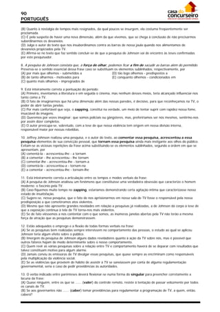 90
PORTUGUÊS

(B) Quanto à nostalgia de tempos mais resignados, da qual poucos se insurgem, ela costuma freqüentemente ser
proclamada.
(C) É pela suspeita de haver uma nova dimensão, além da que vivemos, que se chega à conclusão de não precisarmos
subordinarmos os devaneios.
(D) Julga o autor do texto que nos insubordinamos contra as barras de nossa jaula quando nos alimentamos de
devaneios propiciados pela TV.
(E) Afirma-se no texto que faz sentido concluir-se de que a pesquisa de Johnson vai de encontro às teses confirmadas
por este pesquisador.

8. A pesquisa de Johnson constata que, à força de olhar, podemos ficar a fim de sacudir as barras além do permitido.
Preserva-se o sentido essencial dessa frase caso se substituam os elementos sublinhados, respectivamente, por
(A) por mais que olhemos - submetidos a                       (D) tão logo olhemos - predispostos a
(B) de tanto olharmos - motivados para                        (E) conquanto olhemos - condicionados em
(C) quanto mais olhamos - impregnados de

9. Está inteiramente correta a pontuação do período:
(A) Primeiro, inventamos a literatura e em seguida o cinema, mas nenhum desses meios, teria alcançado influenciar-nos
tanto como a TV.
(B) O fato de imaginarmos que há uma dimensão além das nossas paredes, é decisivo, para que reconheçamos na TV, o
poder de abrir tantas janelas.
(C) Por mais confortável que seja, o zapping, constitui na verdade, um meio de tentar suprir com rapidez nossa fome,
insaciável de imagens.
(D) Queremos por vezes imaginar: que somos policiais ou gângsteres, mas, preferiríamos ser nós mesmos, sentirmo-nos
por assim dizer completos.
(E) O autor preocupa-se, sobretudo, com a tese de que nossa violência tem origem em nossa divisão interna,
responsável maior por nossas rebeldias.

10. Jeffrey Johnson realizou uma pesquisa, e o autor do texto, ao comentar essa pesquisa, acrescentou a essa
pesquisa elementos de sua convicção pessoal, que tornam essa pesquisa ainda mais instigante aos olhos do público.
Evitam-se as viciosas repetições da frase acima substituindo-se os elementos sublinhados, segundo a ordem em que se
apresentam, por
(A) comentá-la - acrescentou-lhe - a tornam
(B) a comentar - lhe acrescentou - lhe tornam
(C) comentar-lhe - acrescentou-lhe - tornam-a
(D) comentá-la - acrescentou-a - tornam-na
(E) a comentar - acrescentou-lhe - tornam-lhe

11. Está inteiramente correta a articulação entre os tempos e modos verbais da frase:
(A) A pesquisa de Johnson analisou um fenômeno que constituísse uma verdadeira obsessão que caracterize o homem
moderno: o fascínio pela TV.
(B) Caso fiquemos muito tempo no zapping, estaríamos demonstrando certa agitação íntima que caracterizasse nosso
estado de insatisfação.
(C) Sugere-se, nessa pesquisa, que o fato de nos aprisionarmos em nossa sala de TV fosse o responsável pela nossa
predisposição a que cometêramos atos violentos.
(D) Mesmo que não apresente grandes novidades em relação a pesquisas já realizadas, a de Johnson dá corpo à tese de
que a exposição contínua à tela de TV torna-nos mais violentos.
(E) Se de fato viéssemos a nos contentar com o que somos, as inúmeras janelas abertas pela TV não terão a mesma
força de atração que as pesquisas demonstrassem.

12. Estão adequados o emprego e a flexão de todas formas verbais na frase:
(A) Se as pesquisas bem realizadas sempre intervissem no comportamento das pessoas, o estudo ao qual se aplicou
Johnson teria algum efeito sobre o público.
(B) Imergem da pesquisa de Johnson alguns dados reveladores quanto à ação da TV sobre nós, mas é possível que
outros fatores hajam de modo determinante sobre o nosso comportamento.
(C) Quem revir as várias pesquisas sobre a relação entre TV e comportamento haverá de se deparar com resultados que
talvez constituam motivo para algum alarme.
(D) Jamais conviu às emissoras de TV divulgar essas pesquisas, que quase sempre as encriminam como responsáveis
pela multiplicação da violência social.
(E) Se as violências que provêem do hábito de assistir à TV se saneiassem por conta de alguma regulamentação
governamental, seria o caso de pedir providências às autoridades.

13. O verbo indicado entre parênteses deverá flexionar-se numa forma do singular para preencher corretamente a
lacuna da frase:
(A) Quase ninguém, entre os que se ...... (valer) do controle remoto, resiste à tentação de passar velozmente por todos
os canais de TV.
(B) Se aos governantes não ...... (caber) tomar providências para regulamentar a programação de TV, a quem, então,
caberá?
 