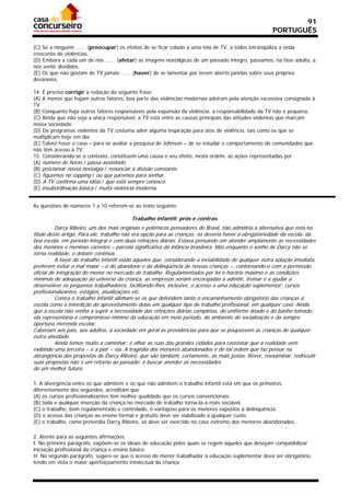91
                                                                                                       PORTUGUÊS

(C) Se a ninguém ...... (preocupar) os efeitos de se ficar colado a uma tela de TV, a todos intranqüiliza a onda
crescente de violências.
(D) Embora a cada um de nós ...... (afetar) as imagens nostálgicas de um passado íntegro, passamos, na fase adulta, a
nos sentir divididos.
(E) Os que não gostam de TV jamais ...... (haver) de se lamentar por terem aberto janelas sobre seus próprios
devaneios.

14. É preciso corrigir a redação da seguinte frase:
(A) A menos que hajam outros fatores, boa parte das violências modernas adviram pela atenção excessiva consignada à
TV.
(B) Conquanto haja outros fatores responsáveis pela expansão da violência, a responsabilidade da TV não é pequena.
(C) Ainda que não seja a única responsável, a TV está entre as causas principais das atitudes violentas que marcam
nossa sociedade.
(D) De programas violentos da TV costuma advir alguma inspiração para atos de violência, tais como os que se
multiplicam hoje em dia.
(E) Talvez fosse o caso – para se avaliar a pesquisa de Johnson – de se estudar o comportamento de comunidades que
não têm acesso à TV.
15. Considerando-se o contexto, constituem uma causa e seu efeito, nesta ordem, as ações representadas por
(A) número de horas / passa assistindo.
(B) proclamar nossa nostalgia / renunciar à divisão constante.
(C) fiquemos no zapping / ou que paremos para sonhar.
(D) A TV confirma uma idéia / que está sempre conosco.
(E) insubordinação básica / muita violência moderna.


As questões de números 1 a 10 referem-se ao texto seguinte.

                                          Trabalho infantil: prós e contras.
          Darcy Ribeiro, um dos mais originais e polêmicos pensadores do Brasil, não admitiria a alternativa que está no
título deste artigo. Para ele, trabalho não era opção para as crianças: só deveria haver a obrigatoriedade da escola, da
boa escola, em período integral e com duas refeições diárias. Estava pensando em atender amplamente as necessidades
dos meninos e meninas carentes – parcela significativa da infância brasileira. Mas enquanto o sonho de Darcy não se
torna realidade, o debate continua.
          A favor do trabalho infantil estão aqueles que, considerando a inviabilidade de qualquer outra solução imediata,
preferem evitar o mal maior – o do abandono e da delinqüência de nossas crianças –, contornando-o com a permissão
oficial de integração do menor no mercado de trabalho. Regulamentados por lei o horário máximo e as condições
mínimas de adequação ao universo da criança, as empresas seriam encorajadas a admitir, treinar e a ajudar a
desenvolver os pequenos trabalhadores, facilitando-lhes, inclusive, o acesso a uma educação suplementar: cursos
profissionalizantes, estágios, atualizações etc.
          Contra o trabalho infantil alinham-se os que defendem tanto o encaminhamento obrigatório das crianças à
escola como a interdição do aproveitamento delas em qualquer tipo de trabalho profissional, em qualquer caso. Ainda
que a escola não venha a suprir a necessidade das refeições diárias completas, do uniforme doado e do banho tomado,
ela representaria o compromisso mínimo da educação em meio período, do ambiente de socialização e da sempre
oportuna merenda escolar.
Caberiam aos pais, aos adultos, à sociedade em geral as providências para que se poupassem as crianças de qualquer
outra atividade.
          Ainda temos muito a caminhar: é olhar as ruas das grandes cidades para constatar que a realidade vem
exibindo uma terceira – e a pior – via. A tragédia dos menores abandonados é de tal ordem que faz pensar na
abrangência das propostas de Darcy Ribeiro, que são também, certamente, as mais justas. Rever, reexaminar, rediscutir
suas propostas não é um retorno ao passado: é buscar atender as necessidades
de um melhor futuro.

1. A divergência entre os que admitem e os que não admitem o trabalho infantil está em que os primeiros,
diferentemente dos segundos, acreditam que
(A) os cursos profissionalizantes têm melhor qualidade que os cursos convencionais.
(B) toda e qualquer inserção da criança no mercado de trabalho torna-la-á mais sociável.
(C) o trabalho, bem regulamentado e controlado, é vantajoso para os menores expostos à delinquência.
(D) o acesso das crianças ao ensino formal e gratuito deve ser viabilizado a qualquer custo.
(E) o trabalho, como pretendia Darcy Ribeiro, só deve ser exercido no caso extremo dos menores abandonados.

2. Atente para as seguintes afirmações:
I. No primeiro parágrafo, expõem-se os ideais de educação pelos quais se regem aqueles que desejam compatibilizar
iniciação profissional da criança e ensino básico.
II. No segundo parágrafo, sugere-se que o acesso do menor trabalhador à educação suplementar deva ser obrigatório,
tendo em vista o maior aperfeiçoamento intelectual da criança.
 