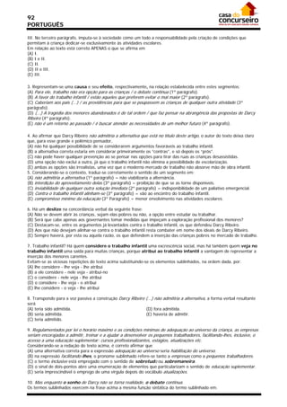 92
PORTUGUÊS

III. No terceiro parágrafo, imputa-se à sociedade como um todo a responsabilidade pela criação de condições que
permitam à criança dedicar-se exclusivamente às atividades escolares.
Em relação ao texto está correto APENAS o que se afirma em
(A) I.
(B) I e II.
(C) II.
(D) II e III.
(E) III.

3. Representam-se uma causa e seu efeito, respectivamente, na relação estabelecida entre estes segmentos:
(A) Para ele, trabalho não era opção para as crianças / o debate continua (1º parágrafo).
(B) A favor do trabalho infantil / estão aqueles que preferem evitar o mal maior (2º parágrafo).
(C) Caberiam aos pais (...) / as providências para que se poupassem as crianças de qualquer outra atividade (3º
parágrafo).
(D) (...) A tragédia dos menores abandonados é de tal ordem / que faz pensar na abrangência das propostas de Darcy
Ribeiro (4º parágrafo).
(E) não é um retorno ao passado / é buscar atender as necessidades de um melhor futuro (4º parágrafo).

4. Ao afirmar que Darcy Ribeiro não admitiria a alternativa que está no título deste artigo, o autor do texto deixa claro
que, para esse grande e polêmico pensador,
(A) não há qualquer possibilidade de se considerarem argumentos favoráveis ao trabalho infantil.
(B) a alternativa correta estaria em considerar primeiramente os “contras”, e só depois os “prós”.
(C) não pode haver qualquer prevenção ao se pensar nas opções para tirar das ruas as crianças desassistidas.
(D) uma opção não exclui a outra, já que o trabalho infantil não elimina a possibilidade de escolarização.
(E) ambas as opções são irrealistas, uma vez que o moderno mercado de trabalho não absorve mão de obra infantil.
5. Considerando-se o contexto, traduz-se corretamente o sentido de um segmento em:
(A) não admitiria a alternativa (1º parágrafo) = não viabilizaria a alternância.
(B) interdição do aproveitamento delas (3º parágrafo) = proibição de que se as torne disponíveis.
(C) inviabilidade de qualquer outra solução imediata (2º parágrafo) = indisponibilidade de um paliativo emergencial.
(D) Contra o trabalho infantil alinham-se (3º parágrafo) = vão ao encontro do trabalho infantil.
(E) compromisso mínimo da educação (3º Parágrafo) = menor envolvimento nas atividades escolares.

6. Há um deslize na concordância verbal da seguinte frase:
(A) Não se devem abrir às crianças, sejam elas pobres ou não, a opção entre estudar ou trabalhar.
(B) Será que cabe apenas aos governantes tomar medidas que impeçam a exploração profissional dos menores?
(C) Destacam-se, entre os argumentos já levantados contra o trabalho infantil, os que defendeu Darcy Ribeiro.
(D) Aos que não desejam alinhar-se contra o trabalho infantil resta combater em nome dos ideais de Darcy Ribeiro.
(E) Sempre haverá, por esta ou aquela razão, os que defendem a inserção das crianças pobres no mercado de trabalho.

7. Trabalho infantil? Há quem considere o trabalho infantil uma excrescência social, mas há também quem veja no
trabalho infantil uma saída para muitas crianças, porque atribui ao trabalho infantil a vantagem de representar a
inserção dos menores carentes.
Evitam-se as viciosas repetições do texto acima substituindo-se os elementos sublinhados, na ordem dada, por:
(A) lhe considere - lhe veja - lhe atribui
(B) a ele considere - nele veja - atribui-no
(C) o considere - nele veja - lhe atribui
(D) o considere - lhe veja - o atribui
(E) lhe considere - o veja - lhe atribui

8. Transpondo para a voz passiva a construção Darcy Ribeiro (...) não admitiria a alternativa, a forma verbal resultante
será
(A) teria sido admitida.                                    (D) fora admitida.
(B) seria admitida.                                         (E) haveria de admitir.
(C) teria admitido.

9. Regulamentados por lei o horário máximo e as condições mínimas de adequação ao universo da criança, as empresas
seriam encorajadas a admitir, treinar e a ajudar a desenvolver os pequenos trabalhadores, facilitando-lhes, inclusive, o
acesso a uma educação suplementar: cursos profissionalizantes, estágios, atualizações etc.
Considerando-se a redação do texto acima, é correto afirmar que
(A) uma alternativa correta para a expressão adequação ao universo seria habilitação do universo.
(B) na expressão facilitando-lhes, o pronome sublinhado refere-se tanto a empresas como a pequenos trabalhadores.
(C) o termo inclusive está empregado com o sentido de sobretudo ou sobremaneira.
(D) o sinal de dois-pontos abre uma enumeração de elementos que particularizam o sentido de educação suplementar.
(E) seria imprescindível o emprego de uma vírgula depois do vocábulo atualizações.

10. Mas enquanto o sonho de Darcy não se torna realidade, o debate continua.
Os termos sublinhados exercem na frase acima a mesma função sintática do termo sublinhado em:
 