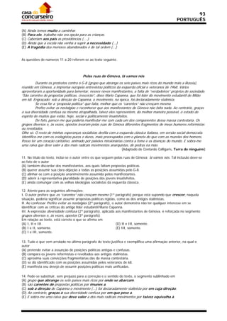 93
                                                                                                      PORTUGUÊS

(A) Ainda temos muito a caminhar.
(B) Para ele, trabalho não era opção para as crianças.
(C) Caberiam aos pais as providências (....)
(D) Ainda que a escola não venha a suprir a necessidade (...)
(E) A tragédia dos menores abandonados é de tal ordem (...)


As questões de números 11 a 20 referem-se ao texto seguinte.



                                        Pelas ruas de Gênova, lá vamos nós
          Durante os protestos contra o G-8 (grupo que abrange os sete países mais ricos do mundo mais a Rússia),
reunido em Gênova, a imprensa europeia entrevistou políticos da esquerda oficial e veteranos de 1968. Vários
aproveitaram a oportunidade para lamentar, nesses novos manifestantes, a falta de “verdadeiros” projetos de sociedade.
“São carentes de propostas políticas, crescerão”, disse Mario Capanna, que foi líder do movimento estudantil de Milão
em 68. Engraçado: sob a direção de Capanna, o movimento, na época, foi declaradamente stalinista.
          Se essa for a “proposta política” que falta, melhor que os “carentes” não cresçam mesmo.
          Prefiro evitar as nostalgias e reconhecer que aos manifestantes de Gênova não falta nada. Ao contrário, graças
à sua diversidade confusa ou mesmo atrapalhada, talvez eles representem, da melhor maneira possível, o estado de
espírito de muitos que estão, hoje, social e politicamente insatisfeitos.
          De fato, parece-me que poderia manifestar-me com cada um dos componentes dessa massa contestaria. Os
grupos diversos e, às vezes, opostos levaram pelas ruas de Gênova diferentes fragmentos de meus humores reformistas
ou revoltados.
Olhe só. O resto de minhas esperanças socialistas desfila com a esquerda clássica italiana, em versão social-democrata.
Identifico-me com os ecologistas puros e duros, mais preocupados com o planeta do que com as mazelas dos homens.
Posso ter um coração caritativo, animado por paixões missionárias contra a fome e as doenças do mundo. E sobra-me
uma raiva que deve valer a dos mais radicais movimentos anarquistas, de pedras na mão.
                                                                 (Adaptado de Contardo Calligaris, Terra de ninguém)

11. No título do texto, inclui-se o autor entre os que seguem pelas ruas de Gênova: lá vamos nós. Tal inclusão deve-se
ao fato de o autor
(A) também discordar dos manifestantes, aos quais faltam propostas políticas.
(B) querer assumir sua clara objeção a todas as posições assumidas pelo G-8.
(C) alinhar-se com a posição unanimemente assumida pelos manifestantes.
(D) aderir à representativa pluralidade de posições dos jovens insatisfeitos.
(E) ainda comungar com as velhas ideologias socialistas da esquerda clássica.

12. Atente para as seguintes afirmações:
I. O autor prefere que os “carentes” não cresçam mesmo (1º parágrafo) porque está supondo que crescer, naquela
situação, poderia significar assumir propostas políticas rígidas, como as dos antigos stalinistas.
II. Ao confessar Prefiro evitar as nostalgias (2º parágrafo), o autor demonstra não ter qualquer interesse em se
identificar com as críticas do antigo líder estudantil Mario Capanna.
III. A expressão diversidade confusa (2º parágrafo), aplicada aos manifestantes de Gênova, é reforçada no segmento
grupos diversos e, às vezes, opostos (3º parágrafo).
Em relação ao texto, está correto o que se afirma em
(A) I, II e III.                                                 (D) II e III, somente.
(B) I e II, somente.                                             (E) III, somente.
(C) I e III, somente.

13. Tudo o que vem arrolado no último parágrafo do texto justifica e exemplifica uma afirmação anterior, na qual o
autor
(A) pretende evitar a assunção de posições políticas antigas e confusas.
(B) compara os jovens reformistas e revoltados aos antigos stalinistas.
(C) aproxima suas convicções fragmentárias das da massa contestária.
(D) se diz identificado com as posições assumidas pelos veteranos de 68.
(E) manifesta seu desejo de assumir posições políticas mais unificadas.

14. Pode-se substituir, sem prejuízo para a correção e o sentido do texto, o segmento sublinhado em
(A) grupo que abrange os sete países mais ricos por onde se abarcam.
(B) são carentes de propostas políticas por imunes a.
(C) sob a direção de Capanna o movimento (...) foi declaradamente stalinista por em cuja direção.
(D) Ao contrário, graças à sua diversidade confusa por em que pese a.
(E) E sobra-me uma raiva que deve valer a dos mais radicais movimentos por talvez equivalha à.
 