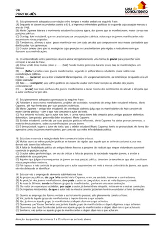 94
PORTUGUÊS

15. Está plenamente adequada a correlação entre tempos e modos verbais na seguinte frase:
(A) Enquanto se davam os protestos contra o G-8, a imprensa entrevistara políticos de esquerda cuja atuação marcou o
ano de 1968.
(B) Mario Capanna liderara o movimento estudantil e cobrava agora, dos jovens que se manifestavam, maior clareza nas
posições políticas.
(C) O antigo líder estudantil, que se caracterizou por uma posição stalinista, notara que os jovens manifestantes não
assumissem novas propostas.
(D) Também eu, afirmou o autor, posso manifestar-me com cada um dos que compusessem essa massa contestária que
desfila pelas ruas genovesas.
(E) O autor deixou claro que há ecologistas cujas posições se caracterizariam pela rigidez e radicalismo com que
fizessem suas reivindicações.


16. O verbo indicado entre parênteses deverá adotar obrigatoriamente uma forma do plural para preencher com
correção a lacuna da frase:
(A) Estão sendo ditas muitas coisas e ...... (ter) havido muitos protestos durante esses dias de manifestações, em
Gênova.
(B) ...... (faltar) a todos esses jovens manifestantes, segundo os velhos líderes estudantis, maior solidez nas
reivindicações políticas.
(C) Não ...... (ocorrer) ao ex-líder estudantil Mario Capanna, em seu pronunciamento, as lembranças de quando era um
rígido stalinista?
(D) Não ...... (competir) aos velhos políticos de esquerda avaliar com maior isenção as atitudes dos jovens
contestadores?
(E) ...... (estar) nas teses confusas dos jovens manifestantes a razão mesma dos sentimentos de adesão e simpatia que
o autor confessa ter por eles.


17. Está plenamente adequada a pontuação da seguinte frase:
(A) Faltariam a esses novos manifestantes, projetos de sociedade, na opinião do antigo líder estudantil milanez, Mario
Capanna, até hoje lembrado, por suas posições stalinistas.
(B) Mario Capanna – antigo líder estudantil, de orientação stalinista julga que os manifestantes de hoje carecem de
maior clareza política – com o que não concorda o autor do texto.
(C) Fica evidente no texto, que o autor não tem, e talvez nunca tenha tido simpatia pelas antigas posições stalinistas
defendidas, com paixão, pelo então líder estudantil, Mario Capanna.
(D) Ex-líder estudantil, conhecido por suas posições políticas inflexíveis, Mario Capanna fez vários pronunciamentos, a
maioria desabonadores, sobre as manifestações desses jovens.
(E) É bem possível, sugere o autor do texto, que o exlíder estudantil Mario Capanna, tenha se pronunciado, de forma tão
agressiva contra os jovens manifestantes, por conta de sua velha inflexibilidade política.


18. Está clara e correta a redação deste livre comentário sobre o texto.
(A) Muitas vezes as velhas posições políticas se tornam tão rígidas que aquele que as defende costuma acusar nos
demais não serem tão inflexíveis.
(B) A falta de flexibilidade política de antigos líderes leva-os a posições tão radicais que sequer vislumbram a possível
coerência de posições outras.
(C) O autor achou preferível que, em vez de criticar a falta de projetos de sociedade naqueles jovens, a avaliar a
pluralidade de suas posições.
(D) Aqueles que julgam inconsequentes os jovens em sua posição política, deveriam de reconhecer que eles constituem
nossa perplexidade moderna.
(E) Foi riqueza, e não carência de propostas que o autor surpreendeu em meio a massa contestária de jovens, aos quais
ele não deixou de se identificar.

19. Está correto o emprego do elemento sublinhado na frase:
(A) As propostas políticas, de cuja falta sentiu Mario Capanna, eram, na verdade, inúmeras e contrastantes.
(B) As posições dos jovens manifestantes, das quais o autor se congratulou, eram as mais díspares possíveis.
(C) As ruas de Gênova, aonde se fixaram grupos de manifestantes, ganharam uma nova animação.
(D) Os restos de esperanças socialistas, por cujas o autor já demonstrara simpatia, misturam-se a outras convicções.
(E) Os impulsos missionários, de que o autor não se mostra carente, poderiam levá-lo a combater a fome do mundo.

20. Quanto ao emprego das formas verbais e ao tratamento pessoal, está plenamente correta a frase:
(A) Vai, junta-te àquele grupo de manifestantes e depois dize-me o que achaste.
(B) Ide, juntem-se àquele grupo de manifestantes e depois dizei-me o que achastes.
(C) Queremos que Vossas Senhorias vos junteis àquele grupo de manifestantes e depois digai-nos o que acharam.
(D) Queremos que Suas Excelências juntai-vos àquele grupo de manifestantes e depois dizei-nos o que achásseis.
(E) Senhores, vão juntar-se àquele grupo de manifestantes e depois dizei-nos o que acharam.


Atenção: As questões de números 1 a 15 referem-se ao texto abaixo.
 