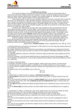 95
                                                                                                     PORTUGUÊS


                                             A indiferença da natureza
          Eu me lembro do choque e da irritação que sentia, quando criança, ao assistir a documentários sobre a
violência do mundo animal; batalhas mortais entre escorpiões e aranhas, centenas de formigas devorando um lagarto
ainda vivo, baleias assassinas atacando focas e pingüins, leões atacando antílopes etc. Para finalizar, apareciam as
detestáveis hienas, “rindo” enquanto comiam os restos de algum pobre animal.
          Como a Natureza pode ser assim tão cruel e insensível, indiferente a tanta dor e sofrimento? (Vou me abster de
falar da dor e do sofrimento que a espécie dominante do planeta, supostamente a de maior sofisticação, cria não só
para os animais, mas também para si própria.) Certos exemplos são particularmente horríveis: existe uma espécie de
vespa cuja fêmea deposita seus ovos dentro de lagartas. Ela paralisa a lagarta com seu veneno, e, quando os ovos
chocam, as larvas podem se alimentar das entranhas da lagarta, que assiste viva ao martírio de ser devorada de dentro
para fora, sem poder fazer nada a respeito.
          A resposta é que a Natureza não tem nada a dizer sobre compaixão ou ética de comportamento. Por trás
dessas ações assassinas se esconde um motivo simples: a preservação de uma determinada espécie por meio da
sobrevivência e da transmissão de seu material genético para as gerações futuras. Portanto, para entendermos as
intenções da vespa ou do leão, temos que deixar de lado qualquer tipo de julgamento sobre a “humanidade” desses
atos. Aliás, não é à toa que a palavra humano, quando usada como adjetivo, expressa o que chamaríamos de
comportamento decente. Parece que isentamos o resto do mundo animal desse tipo de comportamento, embora não
faltem exemplos que mostram o quanto é fácil nos juntarmos ao resto dos animais em nossas ações “desumanas”.
          A idéia de compaixão é puramente humana. Predadores não sentem a menor culpa quando matam as suas
presas, pois sua sobrevivência e a da sua espécie dependem dessa atividade. E dentro da mesma espécie? Para
propagar seu DNA, machos podem batalhar até a morte por uma fêmea ou pela liderança do grupo. Mas aqui
poderíamos também estar falando da espécie humana, não?
                               (Marcelo Gleiser, Retalhos cósmicos. S.Paulo: Companhia das Letras, 1999, pp. 75-77)

1. Conforme demonstram as afirmações entre parênteses, o autor confere em seu texto estas duas acepções distintas ao
termo indiferença, relacionado à Natureza:
(A) crueldade (indiferente a tanta dor e sofrimento) e generosidade (o que chamaríamos de comportamento decente).
(B) hipocrisia (por trás dessa ações assassinas se esconde um motivo simples) e inflexibilidade (predadores não sentem
a menor culpa).
(C)) impiedade (indiferente a tanta dor e sofrimento) e alheamento (não tem nada a dizer sobre compaixão ou ética de
comportamento).
(D) isenção (isentamos o resto do mundo animal desse tipo de comportamento) e pretexto (para propagar seu DNA).
(E) insensibilidade (sua sobrevivência e a da sua espécie dependem dessa atividade) e determinação (indiferente a tanta
dor e sofrimento).

2. Considere as afirmações abaixo.
I. Os atributos relacionados às hienas, no primeiro parágrafo, traduzem nossa visão “humana” do mundo natural.
II. A pergunta que abre o segundo parágrafo é respondida com os exemplos arrolados nesse mesmo parágrafo.
III. A frase A idéia de compaixão é puramente humana é utilizada como comprovação da tese de que a natureza é cruel
e insensível.
Em relação ao texto, está correto APENAS o que se afirma em:
(A)) I.                                                        (D) I e II.
(B) II.                                                        (E) I e III.
(C) III.
3. Considerando-se o contexto em que se emprega, o elemento em destaque na frase
(A) Vou me abster de falar da dor e do sofrimento traduz a indiferença do autor em relação ao fenômeno que está
analisando.
(B) Por trás dessas ações assassinas se esconde um motivo simples revela o tom de sarcasmo, perseguido pelo autor.
(C) a Natureza não tem nada a dizer sobre compaixão ou ética de comportamento expõe os motivos ocultos que
regem o mundo animal.
(D)) Mas aqui poderíamos também estar falando da espécie humana refere-se diretamente ao que se afirmou na frase
anterior.
(E) Por trás dessas ações assassinas esconde-se um motivo simples anuncia uma exemplificação que em seguida se
dará.

4. Considerando-se o choque e a irritação que o autor sentia, quando criança, com as cenas de crueldade do mundo
animal, percebe-se que, com o tipo de argumentação que desenvolve em seu texto, ele pretende
(A) justificar sua tolerância, no presente, com a crueldade que efetivamente existe no mundo natural.
(B)) se valer da ciência adquirida, para fazer compreender como natural a violência que efetivamente ocorre na
Natureza.
(C) se valer da ciência adquirida, para justificar a crueldade como um recurso necessário à propagação de todas as
espécies.
(D) justificar suas intolerâncias de menino, reações naturais diante da efetiva crueldade que se propaga pelo mundo
animal.
(E) se valer da ciência adquirida, para apresentar a hipótese de que os valores morais e éticos contam muito para o
funcionamento da Natureza.
 