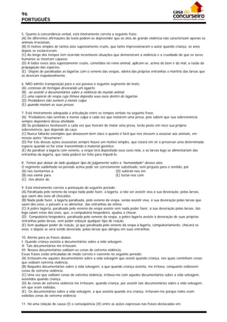 96
PORTUGUÊS


5. Quanto à concordância verbal, está inteiramente correta a seguinte frase:
(A) De diferentes afirmações do texto podem-se depreender que os atos de grande violência não caracterizam apenas os
animais irracionais.
(B) O motivo simples de tantos atos supostamente cruéis, que tanto impressionaram o autor quando criança, só anos
depois se esclareceram.
(C) Ao longo dos tempos tem ocorrido incontáveis situações que demonstram a violência e a crueldade de que os seres
humanos se mostram capazes.
(D) A todos esses atos supostamente cruéis, cometidos no reino animal, aplicam-se, acima do bem e do mal, a razão da
propagação das espécies.
(E)) Depois de paralisadas as lagartas com o veneno das vespas, advirá das próprias entranhas o martírio das larvas que
as devoram inapelavelmente.

6. NÃO admite transposição para a voz passiva o seguinte segmento do texto:
(A) centenas de formigas devorando um lagarto.
(B)) ao assistir a documentários sobre a violência do mundo animal.
(C) uma espécie de vespa cuja fêmea deposita seus ovos dentro de lagartas.
(D) Predadores não sentem a menor culpa.
(E) quando matam as suas presas.

7. Está inteiramente adequada a articulação entre os tempos verbais na seguinte frase:
(A)) Predadores não sentirão a menor culpa a cada vez que matarem uma presa, pois sabem que sua sobrevivência
sempre dependerá dessa atividade.
(B) Se predadores hesitassem a cada vez que tiveram de matar uma presa, terão posto em risco sua própria
sobrevivência, que depende da caça.
(C) Nunca faltarão exemplos que deixassem bem claro o quanto é fácil que nos viessem a associar aos animais, em
nossas ações “desumanas”.
(D) Por trás dessas ações assassinas sempre houve um motivo simples, que estará em vir a preservar uma determinada
espécie quando se for estar transmitindo o material genético.
(E) Ao paralisar a lagarta com veneno, a vespa terá depositado seus ovos nela, e as larvas logo se alimentariam das
entranhas da lagarta, que nada poderá ter feito para impedi-lo.

8. Temos que deixar de lado qualquer tipo de julgamento sobre a “humanidade” desses atos.
O segmento sublinhado no período acima pode ser corretamente substituído, sem prejuízo para o sentido, por
(A) nos isentarmos a.                                      (D) subtrair-nos em
(B) nos eximir para.                                       (E) furtar-nos com.
(C)) nos abster de.

9. Está inteiramente correta a pontuação do seguinte período:
(A) Paralisada pelo veneno da vespa nada pode fazer, a lagarta, a não ser assistir viva à sua devoração, pelas larvas,
que saem dos ovos ali chocados.
(B) Nada pode fazer, a lagarta paralisada, pelo veneno da vespa, senão assistir viva, à sua devoração pelas larvas que
saem dos ovos, e passam a se alimentar, das entranhas da vítima.
(C) A pobre lagarta, paralisada pelo veneno da vespa assiste sem nada poder fazer, à sua devoração pelas larvas, tão
logo saiam estas dos ovos, que, a compulsória hospedeira, ajudou a chocar.
(D)) Compulsória hospedeira, paralisada pelo veneno da vespa, a pobre lagarta assiste à devoração de suas próprias
entranhas pelas larvas, sem poder esboçar qualquer tipo de reação.
(E) Sem qualquer poder de reação, já que paralisada pelo veneno da vespa a lagarta, compulsoriamente, chocará os
ovos, e depois se verá sendo devorada, pelas larvas que abrigou em suas entranhas.

10. Atente para as frases abaixo.
I. Quando criança assistia a documentários sobre a vida selvagem.
II. Tais documentários me irritavam.
III. Nesses documentários exibiam-se cenas de extrema violência.
Essas frases estão articuladas de modo correto e coerente no seguinte período:
(A) Irritavam-me aqueles documentários sobre a vida selvagem que assisti quando criança, nos quais continham cenas
que exibiam extrema violência.
(B) Naqueles documentários sobre a vida selvagem, a que quando criança assistia, me irritava, conquanto exibissem
cenas de extrema violência.
(C) Uma vez que exibiam cenas de extrema violência, irritava-me com aqueles documentários sobre a vida selvagem,
assistidos quando criança.
(D) As cenas de extrema violência me irritavam, quando criança, por assistir tais documentários sobre a vida selvagem,
em que eram exibidas.
(E)) Os documentários sobre a vida selvagem, a que assistia quando era criança, irritavam-me porque neles eram
exibidas cenas de extrema violência.

11. Há uma relação de causa (I) e conseqüência (II) entre as ações expressas nas frases destacadas em:
 