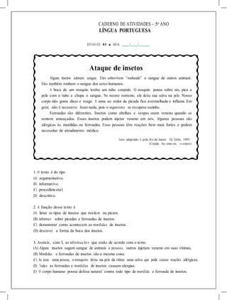 CADERNO DE ATIVIDADES – 5o
ANO
LÍNGUA PORTUGUESA
ATIVIDA DE 03 ■ DATA: / /
Ataque de insetos
Alguns insetos adoram sangue. Eles sobrevivem “roubando” o sangue de outros animais.
Eles também roubam o sangue dos seres humanos.
A boca de um mosquito lembra um tubo comprido. O mosquito pousa sobre nós, pica a
pele com o tubo e chupa o sangue. No mesmo momento, ele deixa sua saliva na pele. Nosso
corpo não gosta disso e reage. A zona ao redor da picada fica avermelhada e inflama. Em
geral, não é necessário fazer nada, pois o organismo se recupera sozinho.
Ferroadas são diferentes. Insetos como abelhas e vespas usam veneno quando se
sentem ameaçados. Esses insetos podem injetar veneno em nós. Algumas pessoas são
alérgicas às mordidas ou ferroadas. Essas pessoas têm reações bem mais fortes e podem
necessitar de atendimento médico.
Texto adaptado. A pele. Rio de Janeiro: Ed. Globo, 1995.
(Coleção Era uma vez... o corpo)
1. O texto é do tipo
(A) argumentativo.
(B) informativo.
(C) procedimental.
(D) descritivo.
2. A função desse texto é
(A) listar os tipos de insetos que mordem ou picam.
(B) informar sobre picadas e ferroadas de insetos.
(C) demonstrar como acontecem as mordidas de insetos.
(D) descrever a forma da boca dos insetos.
3. Assinale, com X, as informações que estão de acordo com o texto.
(A) Alguns insetos sugam sangue de animais e pessoas, outros injetam veneno em suas vítimas.
(B) Mordidas e ferroadas de insetos são a mesma coisa.
(C) Ao picar uma pessoa, o mosquito deixa na pele da vítima uma saliva que pode causar reações alérgicas.
(D) Todas as ferroadas e mordidas de insetos causam alergias.
(E) O corpo humano possui defesa natural contra todo tipo de mordida e ferroada de insetos.
 