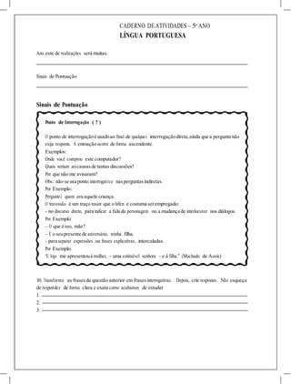 CADERNO DE ATIVIDADES – 5o
ANO
LÍNGUA PORTUGUESA
Ano este de realizações será muitas.
Sinais de Pontuação
Sinais de Pontuação
Ponto de Interrogação ( ? )
O ponto de interrogaçãoé usadoao final de qualquer interrogaçãodireta,ainda que a pergunta não
exija resposta. A entoação ocorre de forma ascendente.
Exemplos:
Onde você comprou este computador?
Quais seriam ascausasde tantas discussões?
Por que não me avisaram?
Obs.: não se usa ponto interrogativo nasperguntasindiretas.
Por Exemplo:
Perguntei quem era aquela criança.
O travessão é um traço maior que o hífen e costuma serempregado:
- no discurso direto, para indicar a fala da personagem ou a mudança de interlocutor nos diálogos.
Por Exemplo:
– O que é isso, mãe?
– É o seupresente de aniversário, minha filha.
- para separar expressões ou frases explicativas, intercaladas.
Por Exemplo:
“E logo me apresentouà mulher, – uma estimável senhora – e à filha.” (Machado de Assis)
10. Transforme as frasesda questão anterior em frasesinterrogativas. Depois, crie respostas. Não esqueça
de responder de forma clara e exata como acabamos de estudar.
1.
2.
3.
 