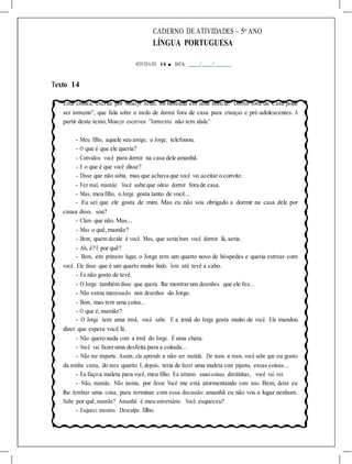 CADERNO DE ATIVIDADES – 5o
ANO
LÍNGUA PORTUGUESA
ATIVIDA DE 14 ■ DATA: / /
Texto 14
Esta crônica, escrita por Moacyr Scliar, foi baseada em uma notícia: “Dormir fora de Casa pode
ser tormento”, que fala sobre o medo de dormir fora de casa para crianças e pré-adolescentes. A
partir deste texto,Moacyr escreveu “Tormento não tem idade”.
- Meu filho, aquele seu amigo, o Jorge, telefonou.
- O que é que ele queria?
- Convidou você para dormir na casa dele amanhã.
- E o que é que você disse?
- Disse que não sabia, mas que achava que você vai aceitar o convite.
- Fez mal, mamãe. Você sabe que odeio dormir fora de casa.
- Mas, meu filho, o Jorge gosta tanto de você...
- Eu sei que ele gosta de mim. Mas eu não sou obrigado a dormir na casa dele por
causa disso, sou?
- Claro que não. Mas...
- Mas o quê,mamãe?
- Bem, quem decide é você. Mas, que seria bom você dormir lá,seria.
- Ah, é? E por quê?
- Bem, em primeiro lugar, o Jorge tem um quarto novo de hóspedes e queria estrear com
você. Ele disse que é um quarto muito lindo. Tem até tevê a cabo.
- Eu não gosto de tevê.
- O Jorge também disse que queria lhe mostraruns desenhos que ele fez...
- Não estou interessado nos desenhos do Jorge.
- Bom, mas tem uma coisa...
- O que é, mamãe?
- O Jorge tem uma irmã, você sabe. E a irmã do Jorge gosta muito de você. Ela mandou
dizer que espera você lá.
- Não quero nada com a irmã do Jorge. É uma chata.
- Você vai fazeruma desfeita para a coitada...
- Não me importa. Assim, ela aprende a não ser metida. De mais a mais, você sabe que eu gosto
da minha cama, do meu quarto. E, depois, teria de fazer uma maleta com pijama, essas coisas...
- Eu façoa maleta para você, meu filho. Eu arrumo suascoisas direitinhas, você vai ver.
- Não, mamãe. Não insista, por favor. Você me está atormentando com isso. Bem, deixe eu
lhe lembrar uma coisa, para terminar com essa discussão: amanhã eu não vou a lugar nenhum.
Sabe por quê,mamãe? Amanhã é meu aniversário. Você esqueceu?
- Esqueci mesmo. Desculpe filho.
 