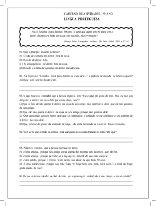 CADERNO DE ATIVIDADES – 5o
ANO
LÍNGUA PORTUGUESA
- Pois é.Amanhã estou fazendo 50 anos. E acho que quem tem 50 anos tem o
direito de passara noite em casa com sua mãe, não é verdade?
(Moacyr Scliar. O imaginário cotidiano. São Paulo. Global, 2001. p. 173-4)
01. Qual o principal assunto do texto?
(A) A falta de costume em dormir fora de casa.
(B) O medo de dormir fora.
(C ) As consequências de dormir fora de casa.
(D) O medo e a falta de costume em dormir fora de casa.
02. Na Expressão “Convidou você para dormir na casa dele,..” a palavra destacada se refere a quem?
Justifique com um trecho do texto.
03. O que podemos entender que a pessoa expressa em: “Eu sei que ele gosta de mim. Mas eu não sou
obrigado a dormir na casa dele por causa disso, sou”?
(A) Que o fato de não querer ir dormir na casa de seu amigo não significava dizer que ele não gostava
de seu amigo.
(B) Que ele não queria ir dormir na casa de seu amigo porque não gostava dele.
(C) Que seu amigo gostava tanto dele que só continuaria a amizade se ele aceitasse o seu convite de
ir dormir na casa dele.
(D) Que, apesar de gostar da amizade de Jorge, ela seria destruída se o convite fosse recusado.
04. Você acha que o título da crônica está adequado ao assunto tratado no texto? Por quê?
05. Podemos concluir que a pessoa narrada no texto
(A) é uma criança, porque seu amigo Jorge queria lhe mostrar uns desenhos que ele fez.
(B) é uma criança, porque percebe-se a linguagem infantil de sua mãe com ele.
(C) é um adulto, porque o próprio texto relata sua idade de que faria 50 anos
(D) é uma adolescente, porque sua mãe falou “o Jorge tem uma irmã, você sabe. E a irmã do Jorge
gosta muito de você”.
06. Por que só iremos entender, no final do texto, que a personagem central não é uma criança e sim um adulto?
 