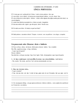 CADERNO DE ATIVIDADES – 5o
ANO
LÍNGUA PORTUGUESA
07. O texto que você acaboude leré Crônica. Lendo o texto, podemos dizer que
(A) esta crônica teve o objetivo de narrarum acontecimento cotidiano, no caso, dormir fora.
(B) esta crônica teve como objetivo informar o leitor sobre alguma desculpas usadas para não dormir na
casa de alguém.
(C) contar uma história encantada leva o leitor ao mundo imaginário.
(D) dar uma noticia sobre alguém que não queria dormir fora de casa.
08. De onde essa crônica foi tirada, ou qual sua fonte?
09. 0nde podemos encontrar crônicas? Pesquise e converse com seu professor e os colegas a respeito.
Um poucomais sobre Discursos: direto e Indireto
10. Passe as frases, abaixo, do discurso direto para o discurso indireto. Veja o modelo:
Meu filho, aquele seu amigo, o Jorge, telefonou.
- O que é que ele queria?
Discurso indireto:
Sua mãe disse a ele que seuamigo Jorge havia ligado. Então, ele perguntou o que é que ele queria.
1. - Eu faço a maletapara você, meufilho.Eu arrumo suas coisas direitinhas, você vaiver.
- Não, mamãe. Não insista, por favor. Você está me atormentando com isso.
2. Bom, mas tem uma coisa...
- O que é, mamãe?
- O Jorge tem uma irmã, você sabe. E a irmã do Jorge gosta muito de você. Ela mandou dizer que espera você lá.
11. Crie um pequeno diálogo, em que aparecemdiscursos diretos e indiretos, com a ajuda do (a) professor
(a). O texto deve sercoletivo.
 