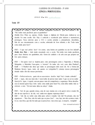 CADERNO DE ATIVIDADES – 5o
ANO
LÍNGUA PORTUGUESA
ATIVIDA DE 15 ■ DATA: / /
Texto 15
Campeão de vendas, o autor de Menino maluquinho encanta-se pelo livro infantil e diz:
“Não tenho mais paciência para os quadrinhos”
Ziraldo Alves Pinto ou, apenas, Ziraldo, largou o diploma de Direito para dedicar-se ao
desenho. Foi uma escolha feliz. Hoje, é conhecido e reconhecido pelos inúmeros e memoráveis
personagens. Nessa entrevista para a CULT, o escritor, jornalista e, principalmente, desenhista,
fala de seu encantamento com a escrita, sobretudo de livros infantis, e diz: “Tenho tanta
coisa ainda para fazer!”.
CULT – O que você prefere fazer? Um cartum, uma história em quadrinhos ou um livro infantil?
Ziraldo Alves Pinto – Ando muito encantado com a escrita. Não tenho mais muita paciência
para fazer história em quadrinhos, não. Gosto do cuidado e do zelo com que preparo um
livro para crianças.
CULT – Em quem você se inspirou para criar personagens como a Supermãe, o Menino
Maluquinho, o Mineirinho Come-quieto, o Jeremias? Ou todos são você, como diria Flaubert?
Z.A.P. – O Flaubert não disse que todos os personagens dele eram ele. Só a Emma (de
Madame Bovary). Agora, tanto ele quanto eu (coleguinhas!!!) criamos nossos personagens
tirando todos eles das nossas províncias.
CULT – Profissionalmente, quais são os seus maiores desafios hoje? Você é muito cobrado?
Z.A.P. – Agora, não sou mais não. E nem tenho de provar mais nada. O que eu sei ou soube
fazer já fiz. Agora, é repetir com um pouco mais de competência e segurança. Meus desafios
sou eu mesmo quem faço. Tenho tanta coisa ainda para fazer! Ou, como diria minha mãe se
referindo a mim: “Ele tem tanta idéia na cabeça”. Ainda.
CULT – Você diz que, quando criança, uma de suas manias era a de querer salvar o mundo. Do
alto de sua experiência de vida, você ainda tem alguma esperança disso?
Z.A.P. – Todo dia eu tenho uma idéia para salvar o mundo. Todo dia! No princípio, elas me
angustiavam – “Meu Deus, não há nada que eu possa fazer” – mas, hoje, isto não acontece mais.
Eu sei, meu Deus, que não há nada que eu possa fazer, mas estou aqui, ó,tranqüilo, tranqüilo!
Fonte: revistacult.uol.com.br
 