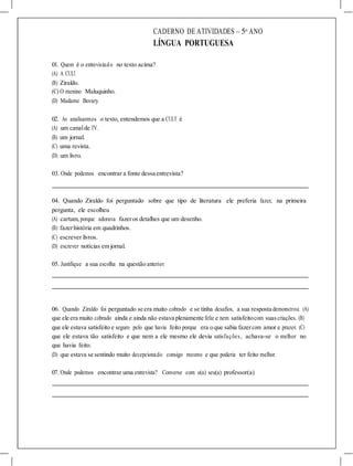 CADERNO DE ATIVIDADES – 5o
ANO
LÍNGUA PORTUGUESA
01. Quem é o entrevistado no texto acima?
(A) A CULT.
(B) Ziraldo.
(C) O menino Maluquinho.
(D) Madame Bovary.
02. Ao analisarmos o texto, entendemos que a CULT é
(A) um canalde TV.
(B) um jornal.
(C) uma revista.
(D) um livro.
03. Onde podemos encontrar a fonte dessa entrevista?
04. Quando Ziraldo foi perguntado sobre que tipo de literatura ele preferia fazer, na primeira
pergunta, ele escolheu
(A) cartum,porque adorava fazeros detalhes que um desenho.
(B) fazerhistória em quadrinhos.
(C) escrever livros.
(D) escrever notícias em jornal.
05. Justifique a sua escolha na questão anterior.
06. Quando Ziraldo foi perguntado se era muito cobrado e se tinha desafios, a sua resposta demonstrou (A)
que ele era muito cobrado ainda e ainda não estava plenamente feliz e nem satisfeitocom suascriações. (B)
que ele estava satisfeito e seguro pelo que havia feito porque era o que sabia fazercom amor e prazer. (C)
que ele estava tão satisfeito e que nem a ele mesmo ele devia satisfações, achava-se o melhor no
que havia feito.
(D) que estava se sentindo muito decepcionado consigo mesmo e que poderia ter feito melhor.
07. Onde podemos encontrar uma entrevista? Converse com o(a) seu(a) professor(a)
 