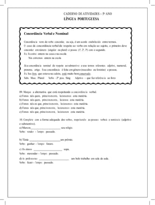 CADERNO DE ATIVIDADES – 5o
ANO
LÍNGUA PORTUGUESA
Concordância Verbal e Nominal
Concordância vem do verbo concordar, ou seja, é um acordo estabelecido entre termos.
O caso da concordância verbal diz respeito ao verbo em relação ao sujeito, o primeiro deve
concordar em número (singular ou plural) e pessoa (1ª, 2ª, 3ª) com o segundo.
Ex: Eu estive ontem na casa e na escola
Nós estivemos ontem na escola
Já a concordância nominal diz respeito ao substantivo e seus termos referentes: adjetivo, numeral,
pronome, artigo. Essa concordância é feita em gênero (masculino ou feminino) e pessoa.
Ex. Seu livro, que estava na cadeira, está muito bem conservado.
Subs. Masc. Plural Verbo -3ª pess. Sing Adjetivo - que faz referência ao livro
09. Marque a alternativa que está respeitando a concordância verbal.
a) Fomos nós quem, primeiramente, lecionamos esta matéria.
b) Fomos nós quem, primeiramente, lecionou esta matéria.
c) Fomos nós os que, primeiramente, lecionamos esta matéria.
d) Fomos nós que, primeiramente, lecionamos esta matéria.
e) Fomos nós que, primeiramente, lecionaram esta matéria.
10. Complete com a forma adequada dos verbos, respeitando as pessoas verbais e nominais (adjetivo
e substantivo).
a) Marcos seu relógio.
Verbo: vender - Tempo: passado.
b) Tânia um prêmio.
Verbo: ganhar - Tempo: futuro.
c) Os alunos
Verbo: merendar - Tempo: passado.
sopa.
d) As professoras
Verbo: fazer - Tempo: passado.
um belo trabalho em sala de aula.
 