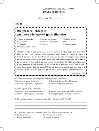 CADERNO DE ATIVIDADES – 5o
ANO
LÍNGUA PORTUGUESA
ATIVIDA DE 16 ■ DATA: / /
Texto 16
Dez grandes tentações
em que o adolescente gasta dinheiro
1º Roupas e acessórios 2º Lanches fora de casa 3º Calçados e tênis
4º Guloseimas 5º Barzinhos e danceterias 6º CDs
7º Condução 8º Passeios 9º Material escolar
10º Cinema, teatro e shows
Independente do estilo, é ponto pacífico que os jovens brasileiros de classe média nunca tiveram tanto
dinheiro na mão. E eles consomem mesmo. Principalmente roupas. Pesquisa da Fundação de Proteção e
Defesa do Consumidor de São Paulo (Procon-SP) mostra que eles estão mais preocupados com a estampa
que em se divertir. Mesmo os mais pobres gastam muito mais comprando roupas para sair à noite do
que na noite em si. Outro dado é que cada vez mais os adolescentes dão palpites nos produtos comuns
da casa, principalmente na área tecnológica. “Há dez ou vinte anos, o publicitário visava à dona de casa”,
lembra Daniel Barbará, diretor da agência DPZ. “Hoje, ele deixou de se preocupar tanto om a mãe e se
concentrou de uma vez no filho. É ele quem apita nas marcas da maior partedos eletrodoeletrônicos.”
Danilo Valentini, 2001
01. O texto está dividido em duas partes. Na primeira dela, a finalidade é
(A) descrever o quarto dos jovens. (B) listar preferências dos adolescentes.
(C) convencer a preservar a organização. (D) ensinar a organizar uma casa.
02. Já na segunda parte, a finalidade é
(A) convencer as pessoas a economizarem. (B) ensinar como se procura um bom emprego.
(C) informar sobre os gastos em compras. (D) fazer propaganda de produtos para o lar.
03. Dos dez itens listados no texto, com qual deles você gasta mais? Por quê?
04. “Guloseimas” (item 4) e “condução” (item 7) se referem , respectivam ente, a
(A) bebidas e música. (B) alimentos e transporte.
(C) artes e vestimentas. (D) diversão e comidas.
 