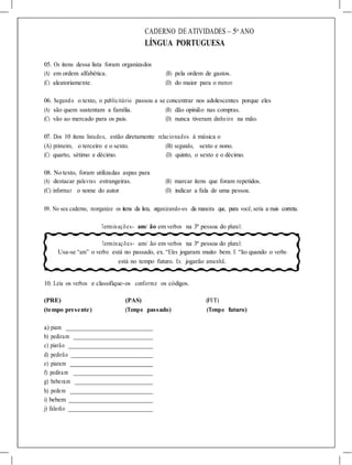 CADERNO DE ATIVIDADES – 5o
ANO
LÍNGUA PORTUGUESA
05. Os itens dessa lista foram organizados
(A) em ordem alfabética. (B) pela ordem de gastos.
(C) aleatoriamente. (D) do maior para o menor.
06. Segundo o texto, o publicitário passou a se concentrar nos adolescentes porque eles
(A) são quem sustentam a família. (B) dão opinião nas compras.
(C) vão ao mercado para os pais. (D) nunca tiveram dinheiro na mão.
07. Dos 10 itens listados, estão diretamente relacionados à música o
(A) primeiro, o terceiro e o sexto. (B) segundo, sexto e nono.
(C) quarto, sétimo e décimo. (D) quinto, o sexto e o décimo.
08. No texto, foram utilizadas aspas para
(A) destacar palavras estrangeiras. (B) marcar itens que foram repetidos.
(C) informar o nome do autor. (D) indicar a fala de uma pessoa.
09. No seu caderno, reorganize os itens da lista, organizando-os da maneira que, para você, seria a mais correta.
Terminações- am/ ão em verbos na 3ª pessoa do plural:
Terminações- am/ ão em verbos na 3ª pessoa do plural:
Usa-se “am” o verbo está no passado, ex. “Eles jogaram muito bem. E “ão quando o verbo
está no tempo futuro. Ex. jogarão amanhã.
10. Leia os verbos e classifique-os conforme os códigos.
(PRE) (PAS) (FUT)
(tempo presente) (Tempo passado) (Tempo futuro)
a) piam
b) pediram
c) piarão
d) pedirão
e) piaram
f) pediram
g) beberam
h) pedem
i) bebem
j) falarão
 