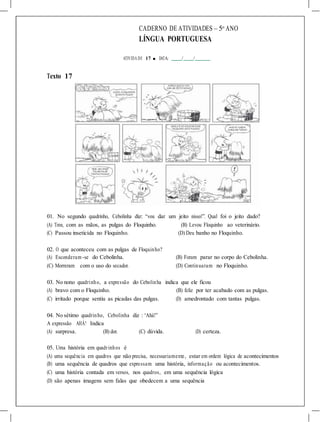 CADERNO DE ATIVIDADES – 5o
ANO
LÍNGUA PORTUGUESA
ATIVIDA DE 17 ■ DATA: / /
Texto 17
01. No segundo quadrinho, Cebolinha diz: “vou dar um jeito nisso!”. Qual foi o jeito dado?
(A) Tirou, com as mãos, as pulgas do Floquinho. (B) Levou Floquinho ao veterinário.
(C) Passou inseticida no Floquinho. (D) Deu banho no Floquinho.
02. O que aconteceu com as pulgas de Floquinho?
(A) Esconderam -se do Cebolinha. (B) Foram parar no corpo do Cebolinha.
(C) Morreram com o uso do secador. (D) Continuaram no Floquinho.
03. No nono quadrinho, a expressão do Cebolinha indica que ele ficou
(A) bravo com o Floquinho. (B) feliz por ter acabado com as pulgas.
(C) irritado porque sentiu as picadas das pulgas. (D) amedrontado com tantas pulgas.
04. No sétimo quadrinho, Cebolinha diz : “Ahá!”
A expressão AHÁ! Indica
(A) surpresa. (B) dor. (C) dúvida. (D) certeza.
05. Uma história em quadrinhos é
(A) uma sequência em quadros que não precisa, necessariamente, estar em ordem lógica de acontecimentos
(B) uma sequência de quadros que expressam uma história, informação ou acontecimentos.
(C) uma história contada em versos, nos quadros, em uma sequência lógica
(D) são apenas imagens sem falas que obedecem a uma sequência
 