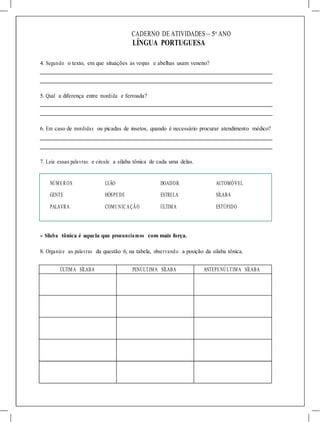CADERNO DE ATIVIDADES – 5o
ANO
LÍNGUA PORTUGUESA
4. Segundo o texto, em que situações as vespas e abelhas usam veneno?
5. Qual a diferença entre mordida e ferroada?
6. Em caso de mordidas ou picadas de insetos, quando é necessário procurar atendimento médico?
7. Leia essas palavras e circule a sílaba tônica de cada uma delas.
NÚMER OS LEÃO DOADOR AUTOMÓVEL
GENTE
PALAVRA
HÓSPEDE
COMUNIC AÇÃO
ESTRELA
ÚLTIMA
SÍLABA
ESTÚPIDO
- Sílaba tônica é aquela que pronunciamos com mais força.
8. Organize as palavras da questão 6, na tabela, observando a posição da sílaba tônica.
ÚLTIMA SÍLABA PENÚLTIMA SÍLABA ANTEPENÚLTIMA SÍLABA
 