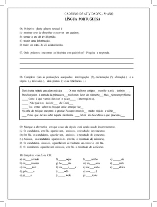 CADERNO DE ATIVIDADES – 5o
ANO
LÍNGUA PORTUGUESA
06. O objetivo deste gênero textual é
(A) mostrar arte de desenhar e escrever em quadros.
(B) tornar o ato de ler divertido.
(C) trazer uma informação.
(D) trazer um relato de um acontecimento.
07. Onde podemos encontrar as histórias em quadrinhos? Pesquise e responda.
08. Complete com as pontuações adequadas: interrogação (?), exclamação (!), afirmação(.) e a
vírgula (,), travessão(-), dois pontos (:) e as reticências (...).
Dani é uma ratinha que adora música Os seus melhores amigos o coelho e a rã também
Para festejarem a entrada da primavera resolveram fazer um concerto Mas têm um problema
____ Como é que vamos iluminar o palco____ - interrogam-se.
____ Não podem os desistir___ diz Dani___
____ Vou tentar saber no bosque onde arranjar luz__
Na orla do bosque encontra o grande Pássaro Amarelo__ muito viajado e sábio__
___ Penso que devias subir àquela montanha ___ Talvez ali descubras o que procuras___
09. Marque a alternativa em que o uso da vírgula está sendo usado incorretamente.
(A) Os candidatos, em fila, aguardavam, ansiosos, o resultado do concurso.
(B) Em fila, os candidatos, aguardavam, ansiosos, o resultado do concurso.
(C) Ansiosos, os candidatos aguardavam, em fila, o resultado do concurso.
(D) Os candidatos, ansiosos, aguardavam o resultado do concurso em fila.
(E) Os candidatos aguardavam ansiosos, em fila, o resultado do concurso.
10. Complete com X ou CH:
a) en____arcado f) _____oque l) ____umbo q) _____ute
b) en____imento g) bai____ria m) en____ame r) ____erife
c) rou____inol h) ma____i____e n) me___endo s) ____aleira
d) galo____a i) ____odó o) cro____ê
e) pi____e j) _____inelo p) ____icote
 