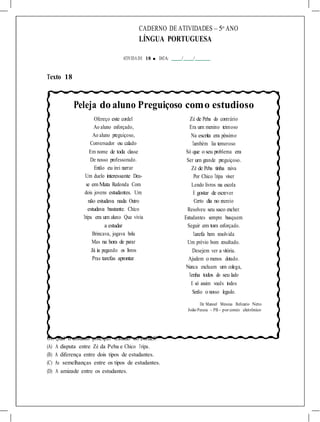 CADERNO DE ATIVIDADES – 5o
ANO
LÍNGUA PORTUGUESA
ATIVIDA DE 18 ■ DATA: / /
Texto 18
Peleja do aluno Preguiçoso como estudioso
Ofereço este cordel
Ao aluno esforçado,
Ao aluno preguiçoso,
Conversador ou calado
Em nome de toda classe
De nosso professorado.
Então eu irei narrar
Um duelo interessante Deu-
se em Mata Redonda Com
dois jovens estudantes. Um
não estudava nada Outro
estudava bastante. Chico
Tripa era um aluno Que vivia
a estudar
Brincava, jogava bola
Mas na hora de parar
Já ia pegando os livros
Pras tarefas aprontar.
Zé de Peba do contrário
Era um menino teimoso
Na escrita era péssimo
Também lia temeroso
Só que o seu problema era
Ser um grande preguiçoso.
Zé de Peba tinha raiva
Por Chico Tripa viver
Lendo livros na escola
E gostar de escrever.
Certo dia no recreio
Resolveu seu saco encher.
Estudantes sempre busquem
Seguir em tom esforçado.
Tarefa bem resolvida
Um prévio bom resultado.
Desejem ver a vitória.
Ajudem o menos dotado.
Nunca excluam um colega,
Tenha todos do seu lado
E só assim vocês todos
Serão o nosso legado.
De Manoel Messias Belizario Neto
João Pessoa - PB - por correio eletrônico
01. Qual o assunto principal tratado no cordel?
(A) A disputa entre Zé da Peba e Chico Tripa.
(B) A diferença entre dois tipos de estudantes.
(C) As semelhanças entre os tipos de estudantes.
(D) A amizade entre os estudantes.
 
