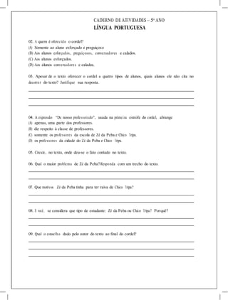 CADERNO DE ATIVIDADES – 5o
ANO
LÍNGUA PORTUGUESA
02. A quem é oferecido o cordel?
(A) Somente ao aluno esforçado e preguiçoso
(B) Aos alunos esforçados, preguiçosos, conversadores e calados.
(C) Aos alunos esforçados.
(D) Aos alunos conversadores e calados.
03. Apesar de o texto oferecer o cordel a quatro tipos de alunos, quais alunos ele não cita no
decorrer do texto? Justifique sua resposta.
04. A expressão “De nosso professorado”, usada na primeira estrofe do cordel, abrange
(A) apenas, uma parte dos professores.
(B) diz respeito à classe de professores.
(C) somente os professores da escola de Zé da Peba e Chico Tripa.
(D) os professores da cidade do Zé da Peba e Chico Tripa.
05. Circule, no texto, onde deu-se o fato contado no texto.
06. Qual o maior problema de Zé da Peba? Responda com um trecho do texto.
07. Que motivos Zé da Peba tinha para ter raiva de Chico Tripa?
08. E você, se considera que tipo de estudante: Zé da Peba ou Chico Tripa? Porquê?
09. Qual o conselho dado pelo autor do texto ao final do cordel?
 