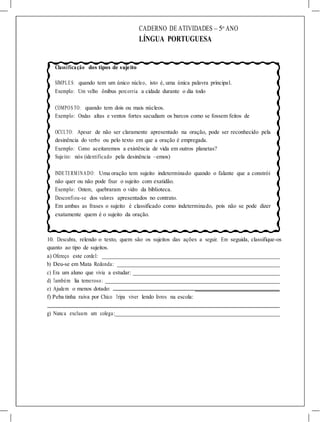 CADERNO DE ATIVIDADES – 5o
ANO
LÍNGUA PORTUGUESA
Classificação dos tipos de sujeito
SIMPLES: quando tem um único núcleo, isto é, uma única palavra principal.
Exemplo: Um velho ônibus percorria a cidade durante o dia todo
COMPOS TO: quando tem dois ou mais núcleos.
Exemplo: Ondas altas e ventos fortes sacudiam os barcos como se fossem feitos de
OCULTO: Apesar de não ser claramente apresentado na oração, pode ser reconhecido pela
desinência do verbo ou pelo texto em que a oração é empregada.
Exemplo: Como aceitaremos a existência de vida em outros planetas?
Sujeito: nós (identificado pela desinência –emos)
INDETERMINADO: Uma oração tem sujeito indeterminado quando o falante que a constrói
não quer ou não pode fixar o sujeito com exatidão.
Exemplo: Ontem, quebraram o vidro da biblioteca.
Desconfiou-se dos valores apresentados no contrato.
Em ambas as frases o sujeito é classificado como indeterminado, pois não se pode dizer
exatamente quem é o sujeito da oração.
10. Descubra, relendo o texto, quem são os sujeitos das ações a seguir. Em seguida, classifique-os
quanto ao tipo de sujeitos.
a) Ofereço este cordel:
b) Deu-se em Mata Redonda:
c) Era um aluno que vivia a estudar:
d) Também lia temeroso:
e) Ajudem o menos dotado:
f) Peba tinha raiva por Chico Tripa viver lendo livros na escola:
g) Nunca excluam um colega:
 