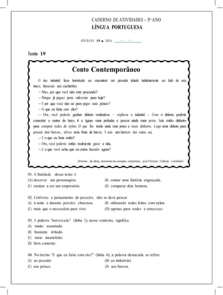CADERNO DE ATIVIDADES – 5o
ANO
LÍNGUA PORTUGUESA
ATIVIDA DE 19 ■ DATA: / /
Texto 19
Conto Contemporâneo
O rico industrial ficou horrorizado ao encontrar um pescador deitado indolentemente ao lado do seu
barco, fumando um cachimbo.
— Mas, por que você não está pescando?
— Porque já peguei peixe suficiente para hoje?
— E por que você não sai para pegar mais peixes?
— O que eu faria com eles?
— Ora, você poderia ganhar dinheiro vendendo-os – explicou o industrial. – Com o dinheiro, poderia
consertar o motor do barco, ir a águas mais profundas e pescar ainda mais peixe. Teria então dinheiro
para comprar redes de nylon. O que lhe traria ainda mais peixes e mais dinheiro. Logo teria dinheiro para
possuir dois barcos... talvez uma frota de barcos. E seria um homem rico como eu.
— E o que eu faria então?
— Ora, você poderia então realmente gozar a vida.
— E o que você acha que eu estou fazendo agora?
Histórias da alma, histórias do coração, compiladas por Christina Feldman e Kornfield
01. A finalidade desse texto é
(A) descrever um personagem. (B) contar uma história engraçada.
(C) ensinar a ser um empresário. (D) comparar dois homens.
02. Conforme o pensamento do pescador, não se deve pescar
(A) à noite e durante períodos chuvosos. (B) utilizando redes feitas com nylon.
(C) mais que o necessário para viver. (D) apenas para vender e armazenar.
03. A palavra “horrorizado” (linha 1), nesse contexto, significa
(A) muito assustado.
(B) bastante irritado.
(C) meio insatisfeito.
(D) bem contente.
04. No trecho “O que eu faria com eles?” (linha 6), a palavra destacada se refere
(A) ao pescador. (B) ao industrial.
(C) aos peixes. (D) aos barcos.
 